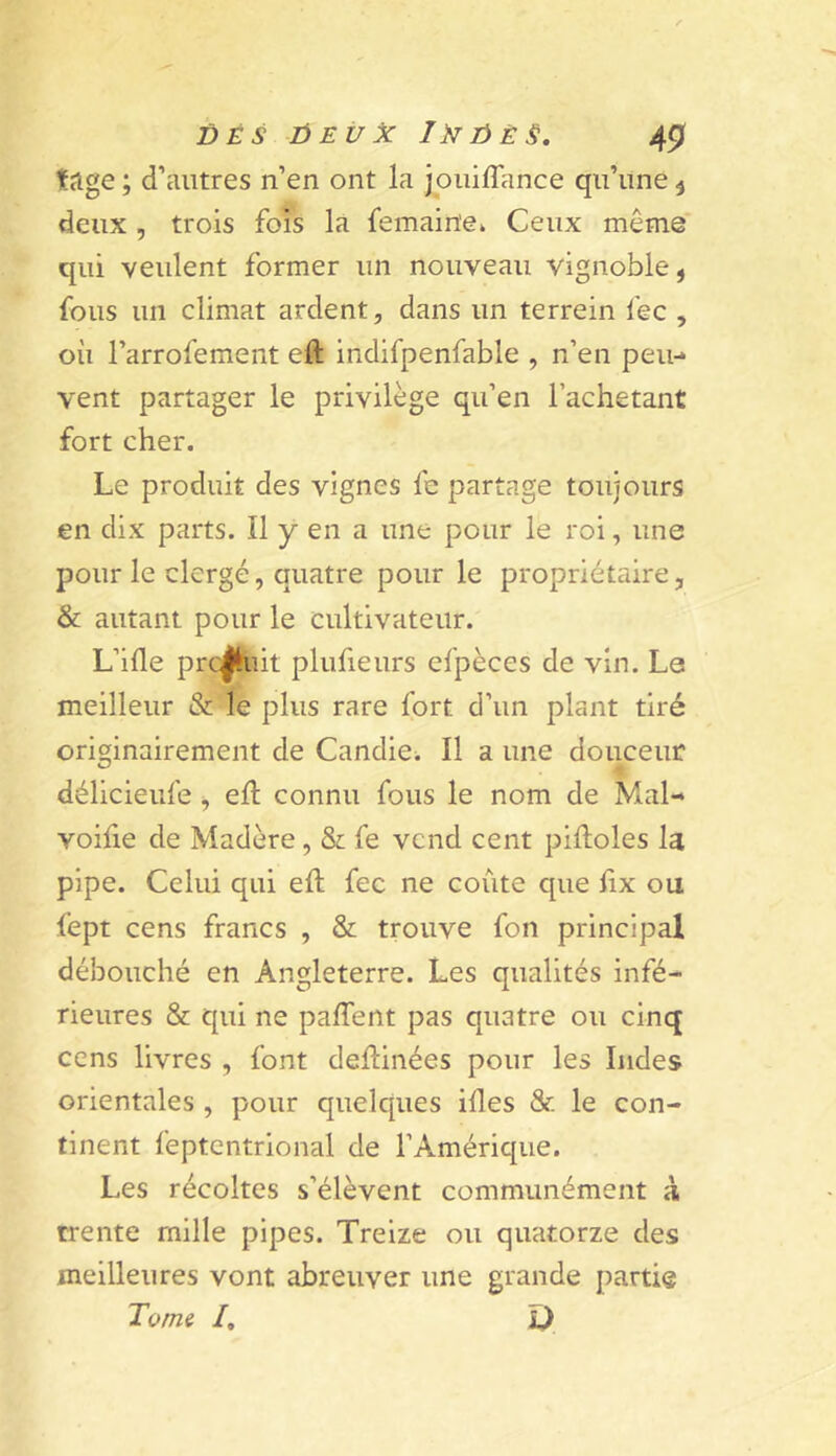 tage ; d’antres n’en ont la joiiiflance qu’une ^ deux , trois fois la femaine» Ceux même qui veulent former un nouveau vignoble, fous un climat ardent, dans un terrein fec , où l’arrofement eft indifpenfable , n’en peu- vent partager le privilège qu’en l’achetant fort cher. Le produit des vignes fe partage toujours en dix parts. Il y en a une pour le roi, une pour le clergé, quatre pour le propriétaire, & autant pour le cultivateur. L’ifle prc^iit plufieurs efpèces de vin. Le meilleur & le plus rare fort d’un plant tiré originairement de Candie^ Il a une douceur délicieufe, eft connu fous le nom de Mal- voifie de Madère, & fe vend cent piftoles la pipe. Celui qui eft fec ne coûte que ftx ou fept cens francs , & trouve fon principal débouché en Angleterre. Les qualités infé- rieures & qui ne paftent pas quatre ou cinq cens livres , font deftinées pour les Indes orientales , pour quelques iftes & le con- tinent feptentrional de l’Amérique. Les récoltes s’élèvent communément a trente mille pipes. Treize ou quatorze des meilleures vont abreuver une grande partie Tome /, O