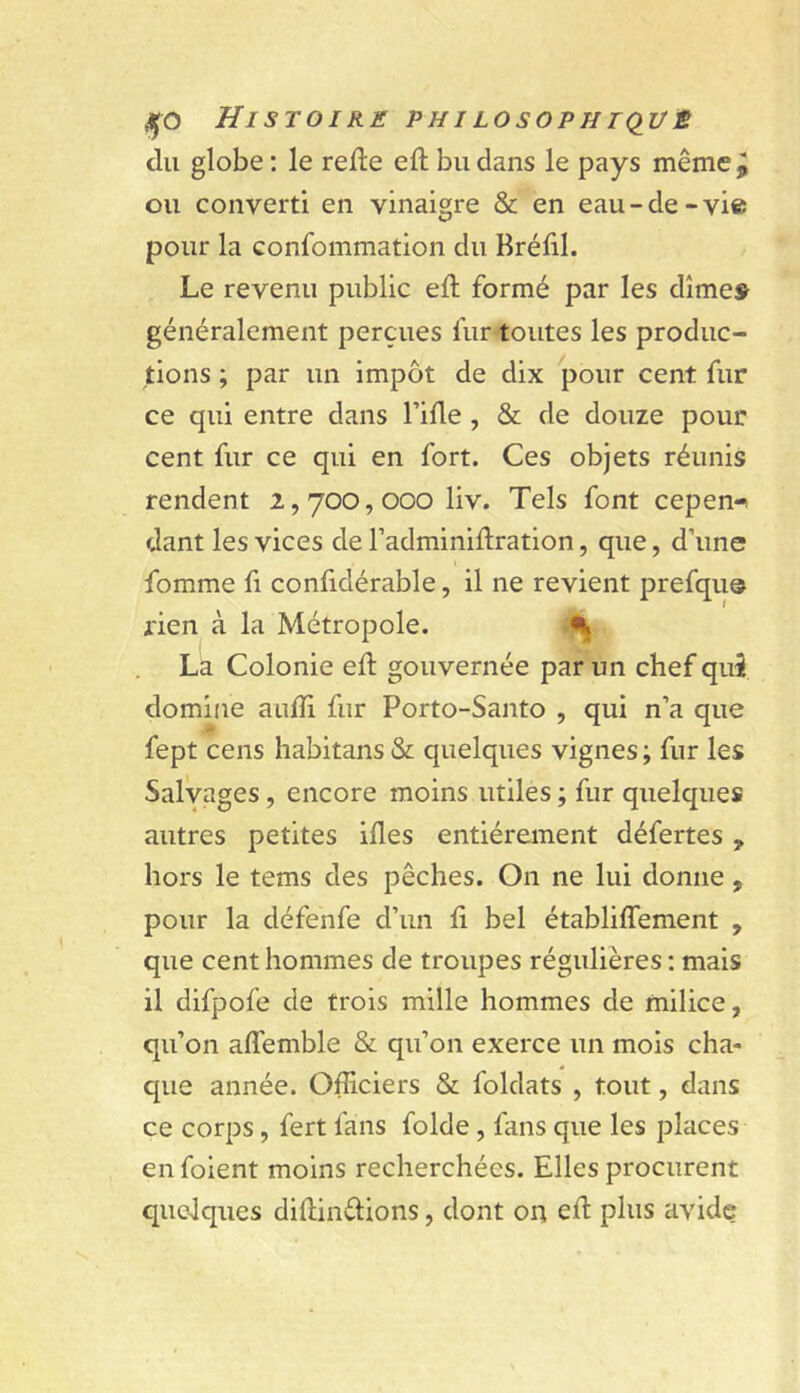 du globe : le rede eft bu dans le pays même^ ou converti en vinaigre & en eau-de-vie pour la Gonfommation du Bréfil. Le revenu public eft formé par les dîmes généralement perçues fur-toutes les produc- tions ; par un impôt de dix pour cent fur ce qui entre dans Tifle, & de douze pour cent fur ce qui en fort. Ces objets réunis rendent 2,700, ooo liv. Tels font cepen-* dant les vices de l’adminiflration, que, d’une \ fomme fi conlidérable, il ne revient prefque rien à la Métropole. La Colonie ed gouvernée par un chef qui domine aulfi fur Porto-Santo , qui n’a que fept cens habitans & quelques vignes ; fur les Salyages, encore moins utiles ; fur quelques autres petites ifles entièrement défertes, hors le tems des pêches. On ne lui donne , pour la défenfe d’un fi bel établiffement , que cent hommes de troupes régulières ; mais il difpofe de trois mille hommes de milice, qu’on affemble & qu’on exerce un mois cha- que année. Officiers & foldats , tout, dans ce corps, fert fans folde , fans que les places en foient moins recherchées. Elles procurent quelques diftinélions, dont on efl: plus avide