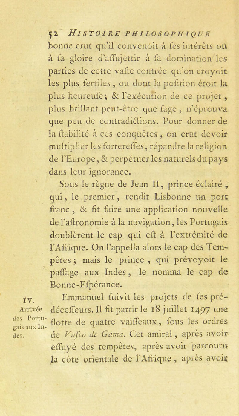 ÏV. Arrivée (les Portiv ^ais aux liv des. 1^2' Histoire philosophiquk bonne crut qu’il convenoit à fes intérêts ou à la gloire o’alTujettir à la domination les parties de cette vafte contrée qu’on croyoit les plus fertiles , ou dont la pofition étoit la plus heureule; & l’exécution de ce projet, plus brillant peut-être que fage , n’éprouva que peu de contradictions. Pour donner de la Habilité à ces conquêtes , on crut devoir multiplier les fortcrelTes, répandre la religion de l’Europe, & perpétuer les naturels du pays dans leur ignorance. Sous le règne de Jean II, prince éclairé ^ qui, le premier, rendit Lisbonne un port franc , & fît faire une application nouvelle del’aflronomie à la navigation, les Portugais doublèrent le cap qui efl à l’extrémité de l’Afrique. On l’appella alors le cap des Tem- pêtes ; mais le prince , qui prévoyoit le pafTage aux Indes, le nomma le cap de Bonne-Efpérance. Emmanuel fuivit les projets de fes pré- déceffeurs. Il fît partir le 18 juillet 1497 une flotte de quatre vaifTeaux, fous les ordres de Fafeo ds. Gama. Cet amiral, après avoir effuyé des tem])êtes, après avoir parcouru la côte orientale de l’Afrique, après avoiç