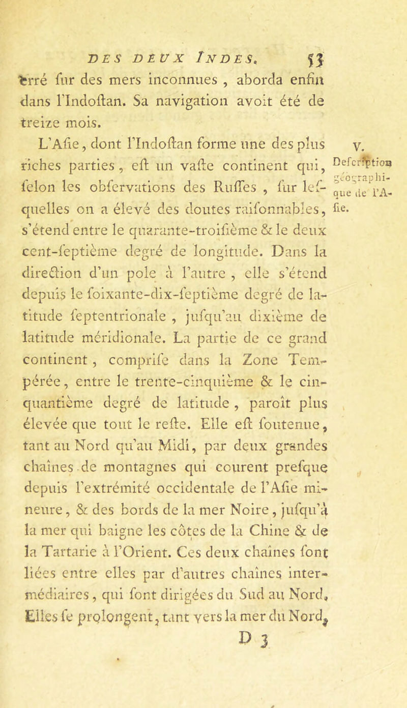 ferré fur des mers inconnues , aborda enfin dans rindoflan. Sa navigation avoir été de treize mois. L’Afie, dont l’Indoftan forme une des plus riches parties, efl un vaile continent qui, félon les obfervations des RufTes , fur lef- quelles on a élevé des doutes raifonnables, s’étend entre le quarante-troifième &amp; le deux cent-feptième degré de longitude. Dans la direéfion d’un pôle à l’autre , elle s’étend depuis le foixante-dix-feptième degré de la- titude feptentrionale , jufqu’au dixième de latitude méridionale. La partie de ce grand continent, comprife dans la Zone Tem- pérée , entre le trente-cinquième &amp; le cin- quantième degré de latitude , paroît plus élevée que tout le refie. Elle efl foutenue, tant au Nord qu’au Midi, par deux grandes chaînes de montagnes qui courent prefque depuis l’extrémité occidentale de l’Afie mi- neure , &amp; des bords de la mer Noire, jufqu’à la mer qui baigne les côtes de la Chine &amp; de la Tartarie à l’Orient. Ces deux chaînes font liées entre elles par d’autres chaînes inter- médiaires , qui font dirigées du Sud au Nord, Elles ft* prQlongen't J tant vers la mer du Nord^ D 3 V. Defcrf^tîOQ géographi- que lie l’A- fie.