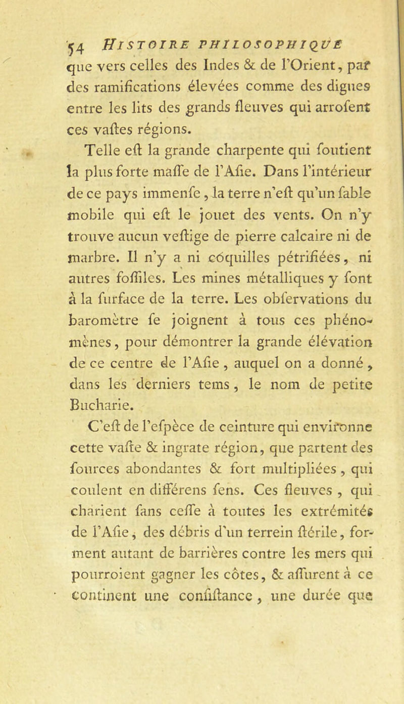 '^4 Histoire philosopiii&lt;iu£ que vers celles des Indes &amp; de l’Orient, paf des ramifications élevées comme des dignes entre les lits des grands fleuves qui arrofent ces vafles régions. Telle efl la grande charpente qui foutient la plus forte maffe de l’Afie. Dans l’intérieur de ce pays immenfe , la terre n’eft qu’un fable mobile qui eft le Jouet des vents. On n’y trouve aucun veftige de pierre calcaire ni de marbre. Il n’y a ni c&lt;5quilles pétrifiées, ni autres foffiles. Les mines métalliques y font à la furface de la terre. Les obfervations du baromètre fe joignent à tous ces phéno- mènes , pour démontrer la grande élévation de ce centre de l’Afie , auquel on a donné , dans les derniers tems , le nom de petite Bucharie. C’eft de l’efpèce de ceinture qui environne cette vafte &amp; ingrate région, que partent des fources abondantes &amp; fort multipliées , qui coulent en différens fens. Ces fleuves , qui, charient fans cefTe à toutes les extrémités de i’Afle j des débris d’un terrein flérile, for- ment autant de barrières contre les mers qui pourroient gagner les côtes, &amp; affurent à ce continent une confiflancc, une durée que