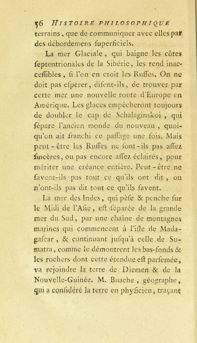 ,6 Tir STOIRE philosophique terrains, que de communiquer avec elles par des débordemens fuperfîciels. La mer Glaciale , qui baigne les côtes Septentrionales de la Sibérie, les rend inac- celTibles , fi l’on en croit les RufTes, On ne doit pas efpérer, difent-ils, de trouver par cette mer une nouvelle route d’Europe en Amérique. Les glaces empêcheront toujours de doubler le çap de Schalaginskoi , qui Sépare l’ancien monde du nouveau , quoi- qu’on ait franchi ce paflage une fois, Mais peut-être les Riiffes ne font-ils pas affez Sincères, ou pas encore alTez éclairés, pour naériter une créance entière. Peut - être ne Savent-ils • pas tout ce qu’ils ont dit , ou n’ont-ils pas dit tout ce qu’ils Savent. La mer des Indes, qui pèfe &amp; penche fur le Midi de l’An?, eR Séparée de la grande mer du Sud, par une chaîne de montagnes marines qui commencent à l’iRe de Mada- gascar , Sç continuant juSqu’à celle d.e Su- matra, comme le démontrent les bas-fonds &amp; les rochers dont cette étendue eR parSemée, va rejoindre la terre derDiemen &amp; de la Nouvelle-Guinée. M. Buache , géographe, a cpnfidéré la terre en phyficien, traçant