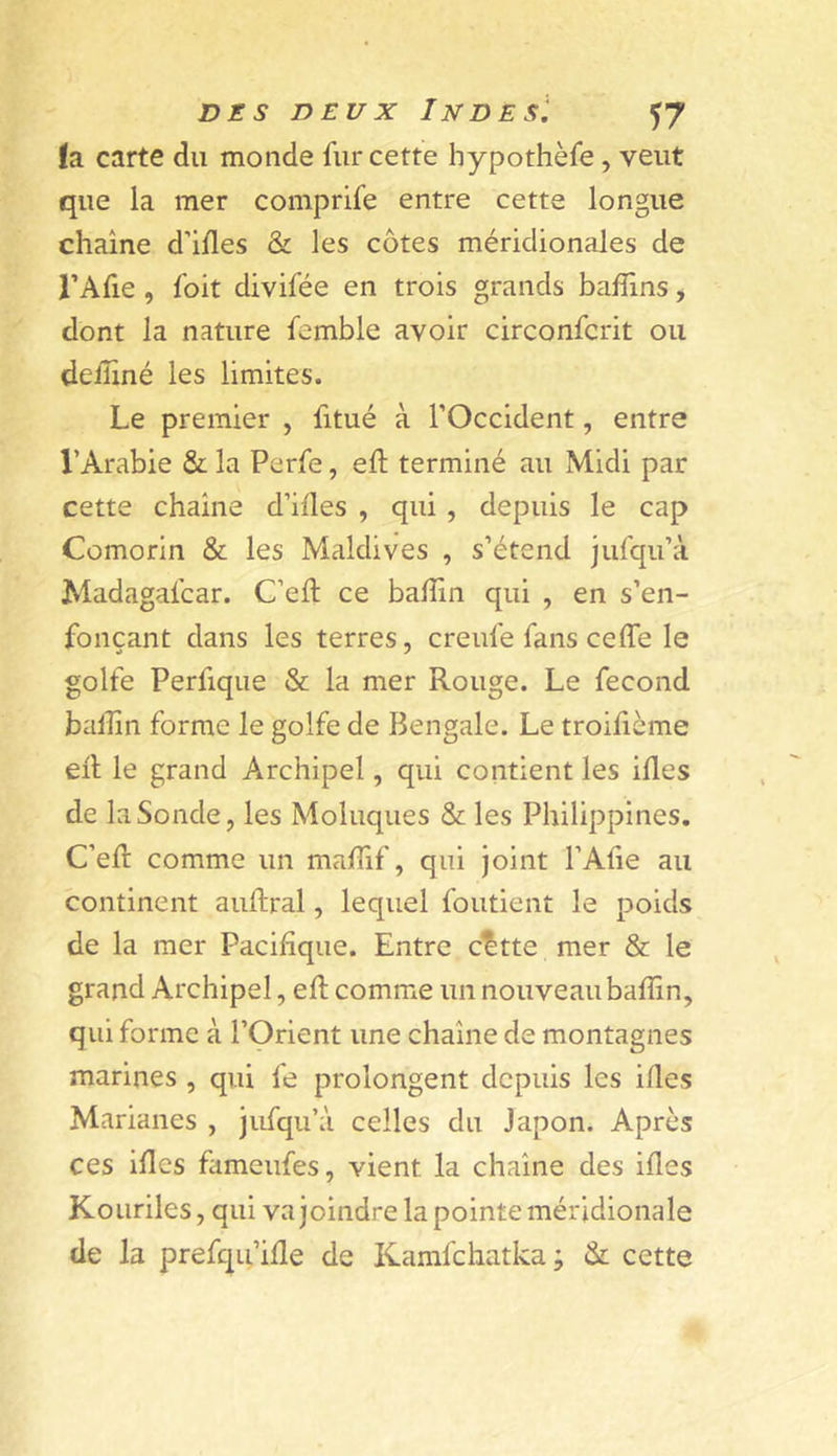 fa carte du monde fur cette hypothèfe, veut que ia mer comprife entre cette longue chaîne d’ides &amp; les côtes méridionales de l’Afie , foit divifée en trois grands bafîlns ^ dont la nature femble avoir circonfcrit ou deiîiné les limites. Le premier , fitué à l’Occident, entre l’Arabie &amp; la Perfe, eft terminé au Midi par cette chaîne d’ifles , qui, depuis le cap Comorin &amp; les Maldives , s’étend jufqu’à Madagafcar. C’eft ce badin qui , en s’en- fonçant dans les terres, creufe fans celfe le golfe Perfiqiie &amp; la mer Rouge. Le fécond ballin forme le golfe de Bengale. Le troilième ed le grand Archipel, qui contient les ides de la Sonde, les Moluques &amp; les Philippines. C’ed comme un madif, qui joint l’Afie au continent auftral, lequel foutient le poids de la mer Pacifique. Entre c^tte mer &amp; le grand Archipel, ed comme un nouveau badin, qui forme à l’Orient une chaîne de montagnes marines , qui fe prolongent depuis les ides Marianes , jufqu’à celles du Japon. Après ces ides fameufes, vient la chaîne des ides Kouriles, qui va joindre la pointe méridionale de la prefqu’ide de Kamfchatka ; &amp; cette
