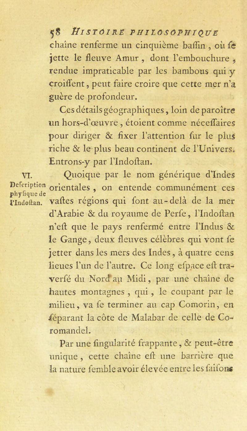 VT. Defcription phyfiqiie de i’Indoilan. Histoire phiiosôphkiue chaîne renferme un cinquième baffin , où fe jette le fleuve Amur , dont l’embouchure ^ rendue impraticable par les bambous qui y croiffent, peut faire croire que cette mer n’a guère de profondeur. Ces détails géographiques, loin deparoître un hors-d’œuvre , étoient comme néceffaires pour diriger &amp; fixer l’attention fur le plus riche &amp; le-plus beau continent de FUnivers. Entrons-y par l’Indoftan. Quoique par le nom générique d’Indes orientales , on entende communément ces vafles régions qui font au-delà de la mer d’Arabie &amp; du royaume de Perfe, l’Indoflan n’efl que le pays renfermé entre l’Indus &amp; le Gange, deux fleuves célèbres qui vont fe jetter dans les mers des Indes, à quatre cens lieues l’un de l’autre. Ce long efpace efl: tra- verfé du Norcf au Midi, par une chaîne de hautes montagnes , qui, le coupant par le milieu, va fe terminer au cap Comorin, en féparant la côte de Malabar de celle de Co- romandel. Par une fingidarité frappante, &amp; peut-être unique, cette chaîne efl: une barrière que la nature femble avoir élevée entre les faifon*