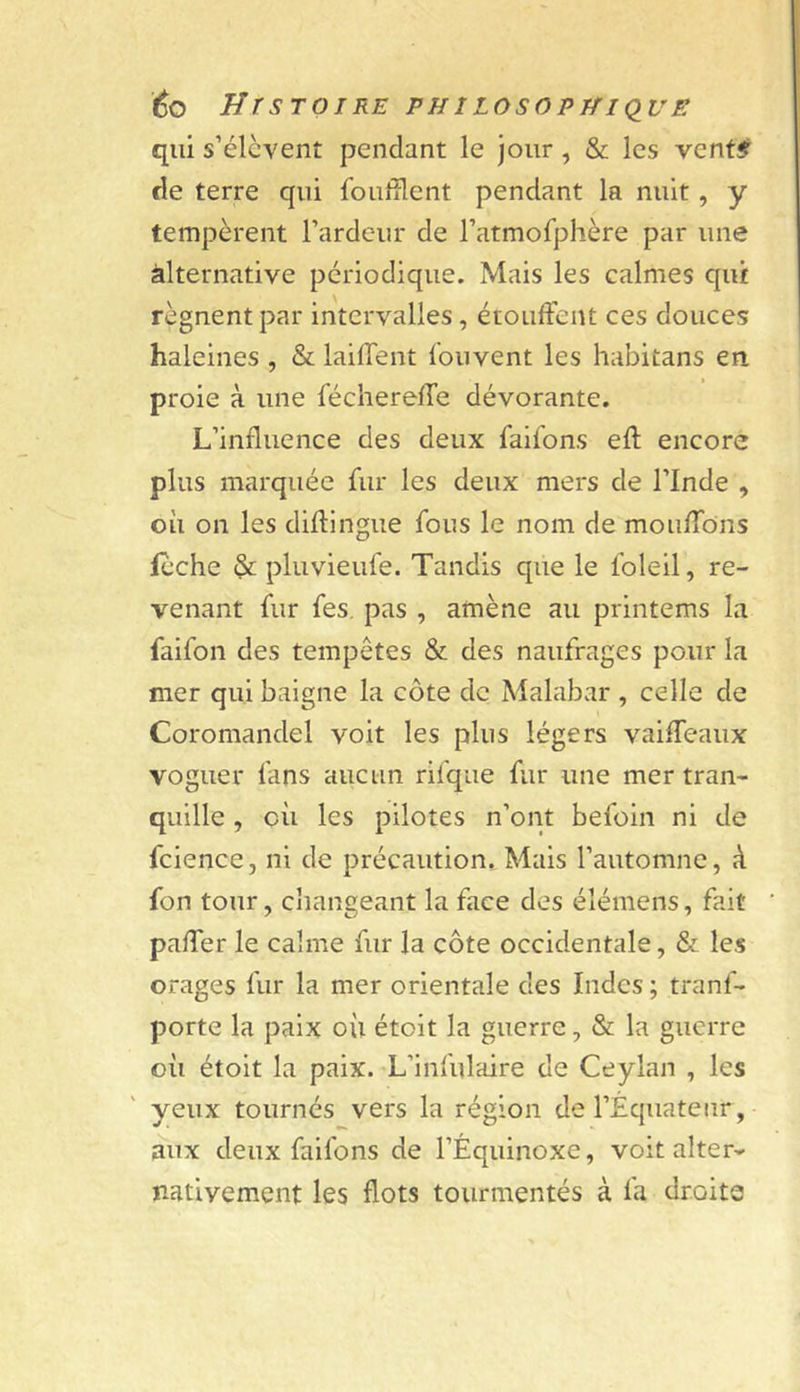 éo HrSTOIRE PHlLOSOPTfI(lUE qui s’élèvent pendant le jour, &amp; les vent# de terre qui fouillent pendant la nuit, y tempèrent l’ardeur de l’atmofphère par une àlternative périodique. Mais les calmes qui régnent par intervalles, étouffent ces douces haleines , &amp; lailfent fouvent les habitans en proie à une fécherelfe dévorante. L’influence des deux faifons eft encore plus marquée fur les deux mers de l’Inde , où on les didingue fous le nom de moiiffons lèche &amp; pluvieufe. Tandis que le foleil, re- venant fur fes. pas , amène au printems la faifon des tempêtes &amp; des naufrages pour la mer qui baigne la côte de Malabar , celle de Coromandel voit les plus légers vaiffeaux voguer fans aucun rifque fur une mer tran- quille , où les pilotes n’ont befoin ni de fcience, ni de précaution. Mais l’automne, à fon tour, changeant la face des élémens, fait paffer le calme fur la côte occidentale, &amp; les orages fur la mer orientale des Indes ; tranf- porte la paix où étolt la guerre, &amp; la guerre où étolt la paix. L’infulaire de Ceylan , les yeux tournés vers la région de l’Équateur, aux deux faifons de l’Équinoxe, voit alter- nativement les flots tourmentés à fa droite