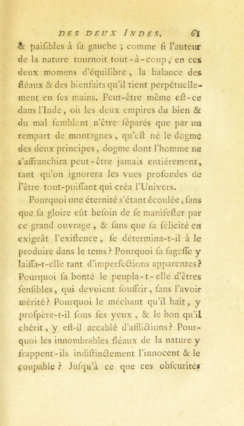 Je palfibles à la gauche ; comme fi Taiiteiir fie la nature tonrnoit tout - à - coup / en ces deux momens d’équilibre , la balance des fléaux &des bienfaits qu’il tient perpétuelle- ment en fes mains. Peut-être même ell-ce dans l’Inde, où les deux empires du bien Sz: du mal lemblent, n’être’féparés que par un rempart de montagnes , qu’efl né le dogme des deux principes, dogme dont l’homane ne s’affranchira peut-être jamais entièrement, tant qu’on ignorera les vues profondes de l’être tout-puifTant qui créa l’Univers. Pourquoi une éternité s’étant écoulée, fans que fa gloire eût befoin de fe manifefter par ce grand ouvrage , & fans que l'a félicité en exigeât l’exiftence, fe détermina-t-il à le produire dans le tems ? Pourquoi fa fagelTe y lallfa-t-elle tant d’imperfeûions apparentes? Pourquoi fa bonté le peupla-1-elle d’êtres fenfibles, qui dévoient fouffrir, fans l’avoir mérité? Pourquoi le méchant qu’il haït, y profpère-t-il fous fes yeux , & le bon qu’il chérit, y eft-il accablé d’alîllélions ? Pour- quoi les innombrables fléaux de la nature y frappent-ils indiftlnélement l’innocent & le coupable ? Jufqu’à ce que ces obfcurité*