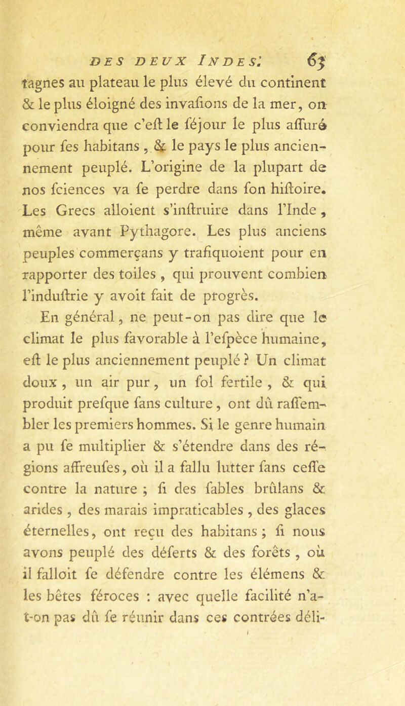 tagnes au plateau le plus élevé du continent & le plus éloigné des invafions de la mer, on conviendra que c’ellle féjour le plus affurà pour fes habitans , ^ le pays le plus ancien- nement peuplé. L’origine de la plupart de nos fciences va fe perdre dans fon hiftoire. Les Grecs alloient s’inftruire dans l’Inde , même avant Pythagore. Les plus anciens peuples commerçans y trafîquoient pour en rapporter des toiles , qui prouvent combien l’induftrie y avoit fait de progrès. En général, ne peut-on pas dire que le climat le plus favorable à l’efpèce humaine, eft le plus anciennement peuplé ? Un climat doux , un air pur, un fol fertile , & qui produit prefque fans culture, ont dû raffem- bler les premiers hommes. Si le genre humain a pu fe multiplier & s’étendre dans des ré- gions affreufes, où il a fallu lutter fans ceffe contre la nature ; fi des fables brûlans & arides , des marais impraticables , des glaces éternelles, ont reçu des habitans ; fi nous avons peuplé des déferts & des forêts, où il falloir fe défendre contre les élémens & les bêtes féroces ; avec quelle facilité n’a- î-on pas dû fe réunir dans ces contrées déli- »