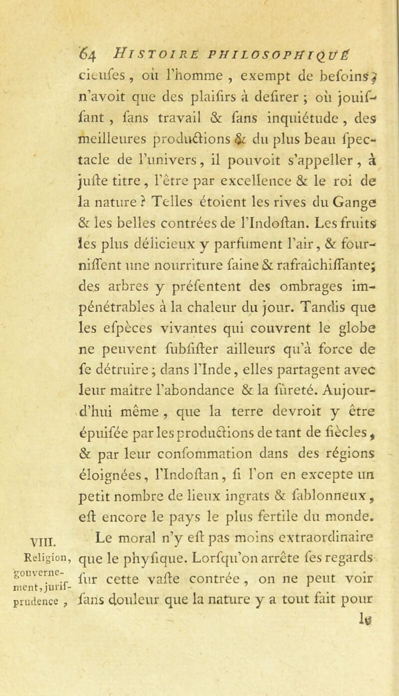 VIII. Religion, ■gouverne- ment, jiiiif- priuience , '64 Histoire philosophkiüÉ citufes, où rhomme , exempt de befoins^ n’avoit que des plaifirs à defirer ; où jouir-- Tant , fans travail & fans inquiétude , des» meilleures produdions du plus beau fpec- tacle de l’univers, il pouvoit s’appeller, à julle titre, l’être par excellence & le roi de la nature ? Telles étoient les rives du Gange & les belles contrées de l’Indoftan. Les fruits! les plus délicieux y parfument l’air, & four-- niffent une nourriture faine & rafraîchi/Tante; des arbres y préfentent des ombrages im- pénétrables à la chaleur du jour. Tandis que les efpèces vivantes qui couvrent le globe ne peuvent fublifter ailleurs qu’à force de fe détruire ; dans l’Inde, elles partagent avec leur maître l’abondance & la fureté. Aujour- d’hui même , que la terre devroit y être épuifée par lesprodudions de tant de fiècles, & par leur confommation dans des régions éloignées, l’Indoftan, fi l’on en excepte un petit nombre de lieux ingrats & fablonnenx, ed encore le pays le plus fertile du monde. Le moral n’y eft pas moins extraordinaire que le phyfique. Lorfqu’on arrête fes regards fur cette valte contrée , on ne peut voir fans douleur que la nature y a tout fait pour