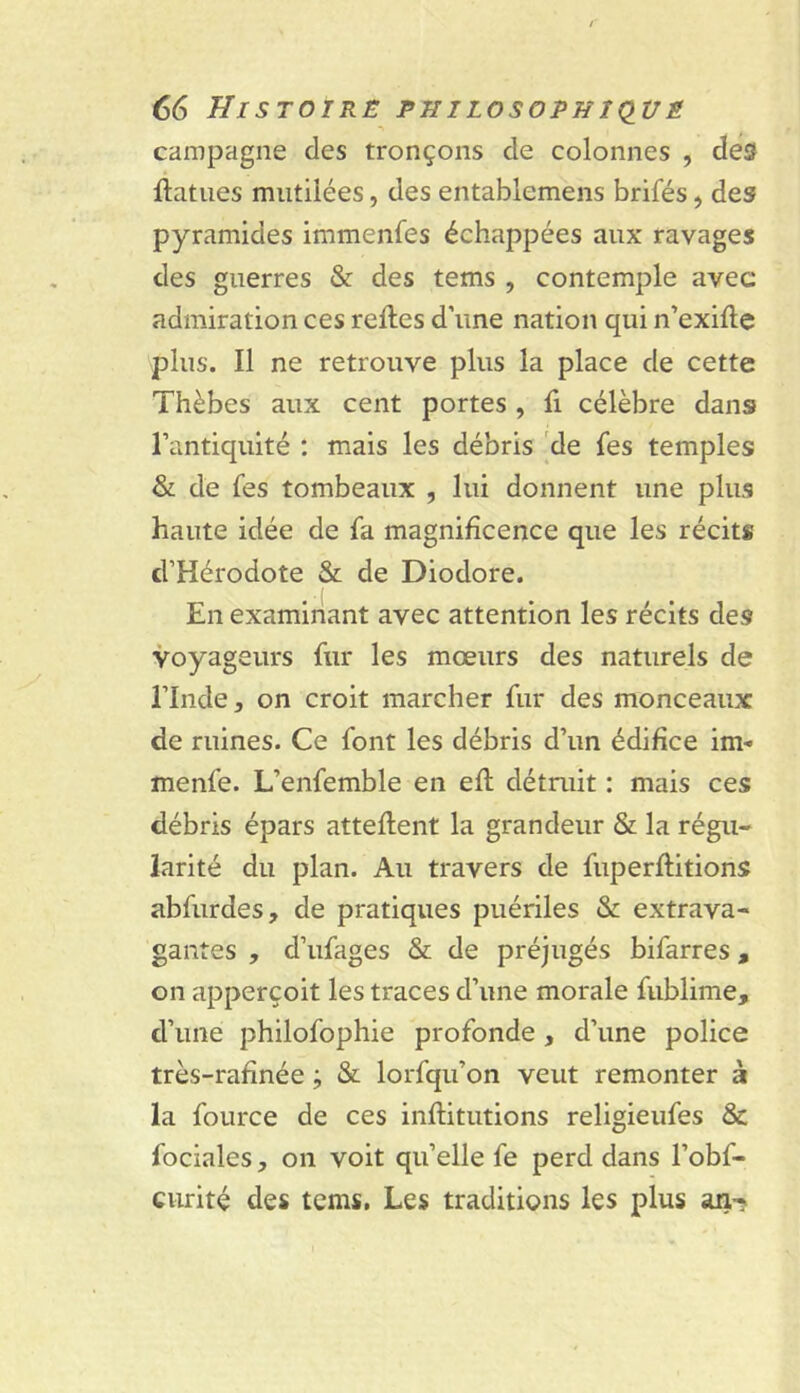 campagne des tronçons de colonnes , desf liatiies mutilées, des entablemens brifés, des pyramides immenfes échappées aux ravages des guerres & des tems , contemple avec admiration ces relies d’une nation qui n’exille plus. Il ne retrouve plus la place de cette Thèbes aux cent portes, fi célèbre dans l’antiquité : mais les débris 'de fes temples & de fes tombeaux , lui donnent une plus haute idée de fa magnificence que les récits d’Hérodote & de Diodore. En examinant avec attention les récits des voyageurs fur les mœurs des naturels de l’Inde, on croit marcher fur des monceaux de ruines. Ce font les débris d’un édifice im- menfe. L’enfemble en ell détruit : mais ces débris épars attellent la grandeur & la régu- larité du plan. Au travers de fuperllitions abfurdes, de pratiques puériles & extrava- gantes , d’ufages & de préjugés bifarres, on apperçoit les traces d’une morale fublime, d’une philofophie profonde, d’une police très-rafinée ; & lorfqu’on veut remonter à la fource de ces inllitutions religieufes & fociales, on voit qu’elle fe perd dans l’obf- curité des tems, Les traditions les plus an-?