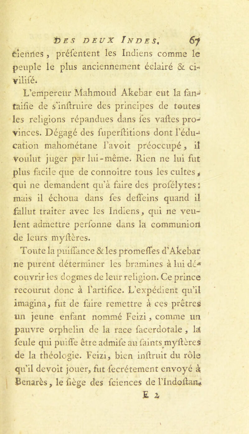 èlenrtes, préfentent les Indiens comme le peuple le plus anciennement éclairé & ci- vilifé. L’empereur Mahmoud Akebar eut la fan- taifie de s’inftruire des principes de toutes les religions répandues dans les vaftes pro- vinces. Dégagé des fuperllitions dont l’édiH cation mahométane l’avoit préoccupé, il voulut juger parlui-même^ Rien ne lui fut plus facile que de connoître tous les cultes i qui ne demandent qu’à faire des profélytes : mais il échoua dans fes deffeins quand il fallut traiter avec les Indiens, qui ne veu- lent admettre perfonne dans la communion de leurs myltères. Toute la puilTance & les promelTes d’Akebar ne purent déterminer les bramines à lui de*® couvrir les dogmes de leur religion. Ce prince recourut donc à l’artifice. L’expédient qu’il imagina, fut de faire remettre à ces prêtres un jeune enfant nommé Feizi, comme un pauvre orphelin de la race facerdotale, laL feule qui puiffe être admife au faints myflères de la théologie. Feizi, bien inflrult du rôle qu’il devolt jouer, fut fecrétement envoyé à Benarès, le fiège des fciences de l’Indoflatv E i