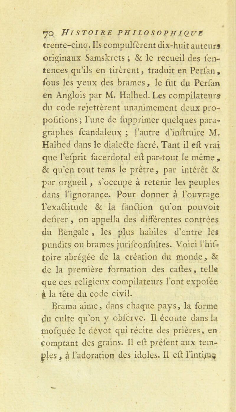 trente-cinq. Ils compiillerent dix-huit auteurs originaux Samskrets ; & le recueil des fen- tences qu’ils en tirèrent, traduit en Perfan , fous les yeux des brames, le fut du Perfan en Anglois par M. Halhed. Les compilateurs' du code rejettèrent unanimement deux prO'r pofitions ; l’une de fupprimer quelques para- graphes fcandaleux ; l’autre d’inftruire M, Halhed dans le dialeèle facré. Tant il eft vrai que l’efprit facerdotal eft par-tout le même , & qu’en tout tems le prêtre, par intérêt & par orgueil, s’occupe à retenir les peuples dans l’ignorance. Pour donner à l’ouvrage l’exaêlitude & la fanêlion cpi’on pouvoit defirer , on appella des différentes contrées du Bengale , les plus habiles d’entre les pimdits ou brames jurifconfultes. Voici l’hif-^ toire abrégée de la création du monde, & de la première formation des caftes, telle que ces religieux compilateurs l’ont expofée ^ la tête du code civil. Brama aime, dans chaque pays, la forme çlu culte qu’on y obferve. Il écoute dans la mofquée le dévot qui récite des prières, en comptant des grains. Il eft prélént aux tem- ples , à l’adoration des idoles. Il eft l’intunv^