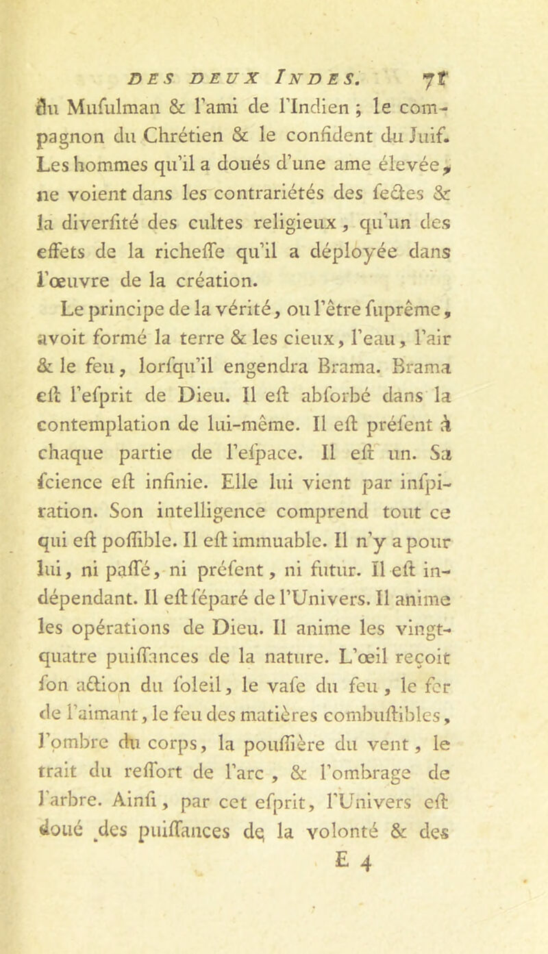 3u Murulmaii & Tami de l’Indien ; le com- pagnon du Chrétien & le confident du Juif. Les hommes qu’il a doués d’une ame élevée ^ ne voient dans les contrariétés des fedes & la diverfité des cultes religieux, qu’un des effets de la richeffe qu’il a déployée dans l’œuvre de la création. Le principe de la vérité, ou l’être fuprême, avoit formé la terre & les cieux, l’eau, l’air & le feu, lorfqu’il engendra Brama. Brama ell l’efprit de Dieu. Il efl abforbé dans la contemplation de lui-même. Il efl préfent k chaque partie de l’efpace. Il efl'' un. Sa fcience efl infinie. Elle lui vient par infpi- ration. Son intelligence comprend tout ce qui efl pofîible. Il efl immuable. Il n’y a pour lui, ni paffé, ni préfent, ni futur. Il efl in- dépendant. Il eflféparé de l’Univers. Il anime les opérations de Dieu. Il anime les vingt- quatre puiffances de la nature. L’œil reçoit fon aûion du foleil, le vafe du feu , le fer de l’aimant, le feu des matières combuflibles, J’ombre du corps, la poufîière du vent, le trait du refîort de l’arc , & l’ombrage de l’arbre. Ainfi, par cet efprit, l’Univers efl doué des puiffauces dq la volonté & des