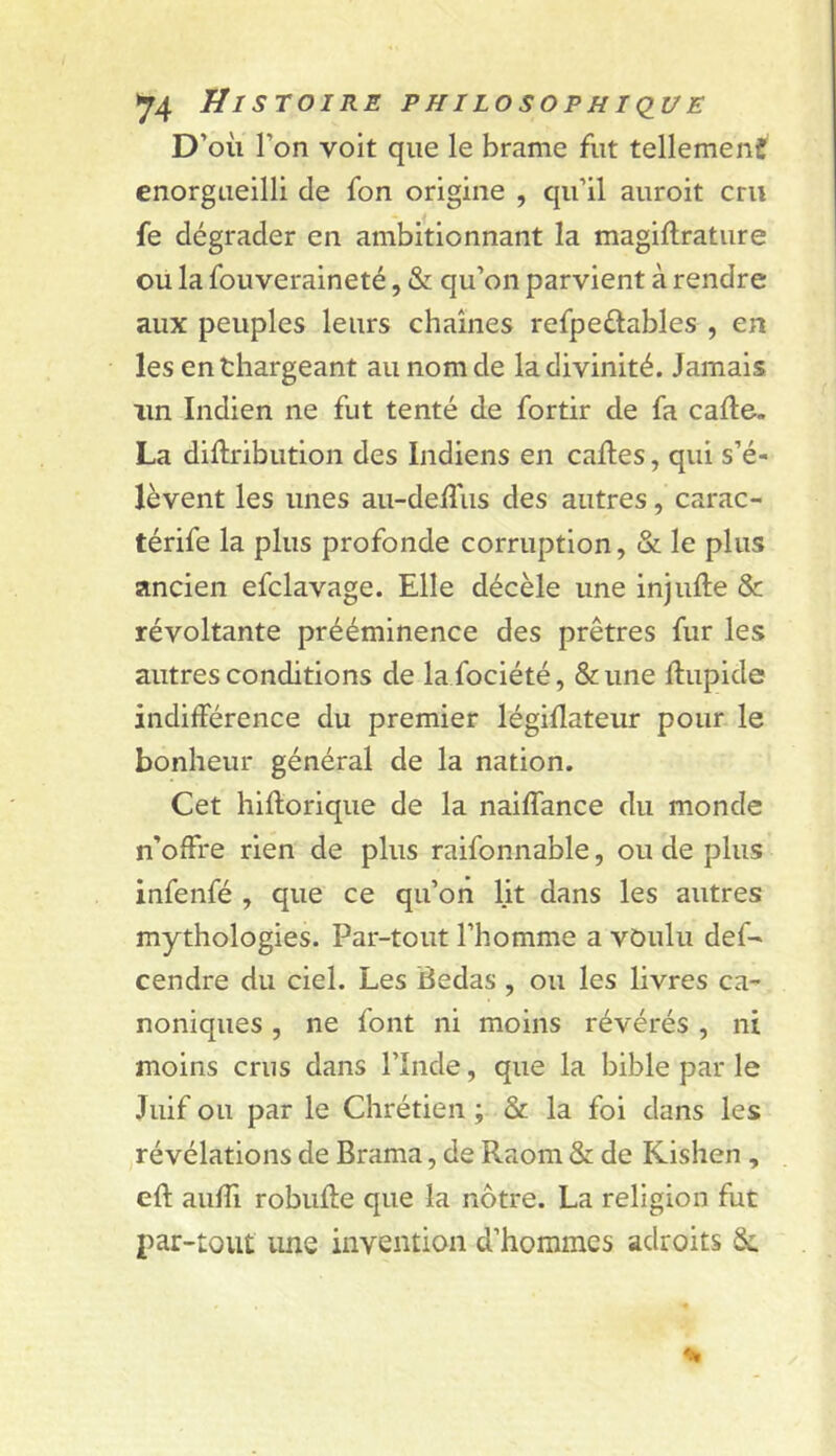 D’où l’on voit que le brame fut tellemenf enorgueilli de fon origine , qu’il auroit cru fe dégrader en ambitionnant la magiftrature ou la fouveraineté, & qu’on parvient à rendre aux peuples leurs chaînes refpeûables , en les enthargeant au nom de la divinité. Jamais un Indien ne fut tenté de fortir de fa cafte. La diftribution des Indiens en caftes, qui s’é- lèvent les unes au-deftiis des autres, carac- térife la plus profonde corruption, & le plus ancien efclavage. Elle décèle une injufte & révoltante prééminence des prêtres fur les autres conditions de la fociété, &une ftupide indifférence du premier légiflateur pour le bonheur général de la nation. Cet hiftorique de la naiffance du monde n’offre rien de plus raifonnable, ou de plus infenfé , que ce qu’on lit dans les autres mythologies. Par-tout l’homme a voulu def- cendre du ciel. Les Bedas , ou les livres ca- noniques , ne font ni moins révérés , ni moins crus dans l’Inde, que la bible par le Juif ou par le Chrétien ; & la foi dans les révélations de Brama, de Raom & de Rishen , eft auffi robufte que la nôtre. La religion fut par-tout une invention d’hommes adroits