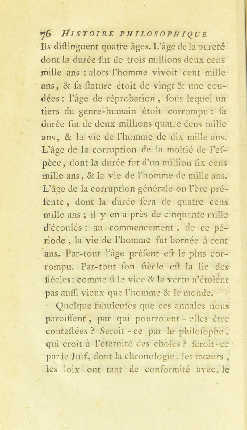 Ils cliftingiient quatre âges. L’âge de la pureté dont la durée fut de trois millions deux cens mille ans ; alors l’homme vivoit cent mille ans, & fa ftature ctoit de vingt & une cou- dées : l’âge de réprobation, fous lequel un tiers du genre-humain ’étoit corrompu : fa durée fut de deux millions quatre cens mille ans, & la vie de l’homme de dix mille ans. L’âge de la corruption de la moitié de l’ef- pèce, dont la durée fut d’un million ïix cens mille ans, & la vie de l’homme de mille ans. L’âge de la corruption générale ou l’ère pré- fente , dont la durée fera de quatre cens mille ans ; il y en a près de cinquante mille d’écoulés ; au commencement , de ce pé- riode , la vie de l’homme fut bornée à cent ans. Par-tout l’âge préient eft le plus cor- rompu. Par-tout fou liècle eft la lie des fiècles : comme fi le vice & la vertu n’étoient pas auffi vieux que l’homme & le monde. Quelque fabuleufes que ces annales nous paroiffenf , par qui ponrroient - elles être conteiiées ? Scroit - ce par le philofophe , qui croit à l’éternité des chofes ? fcroit-ce parle Juif, dont la chronologie, les mœurs , les loix ont tant de conformité avec. 1iî