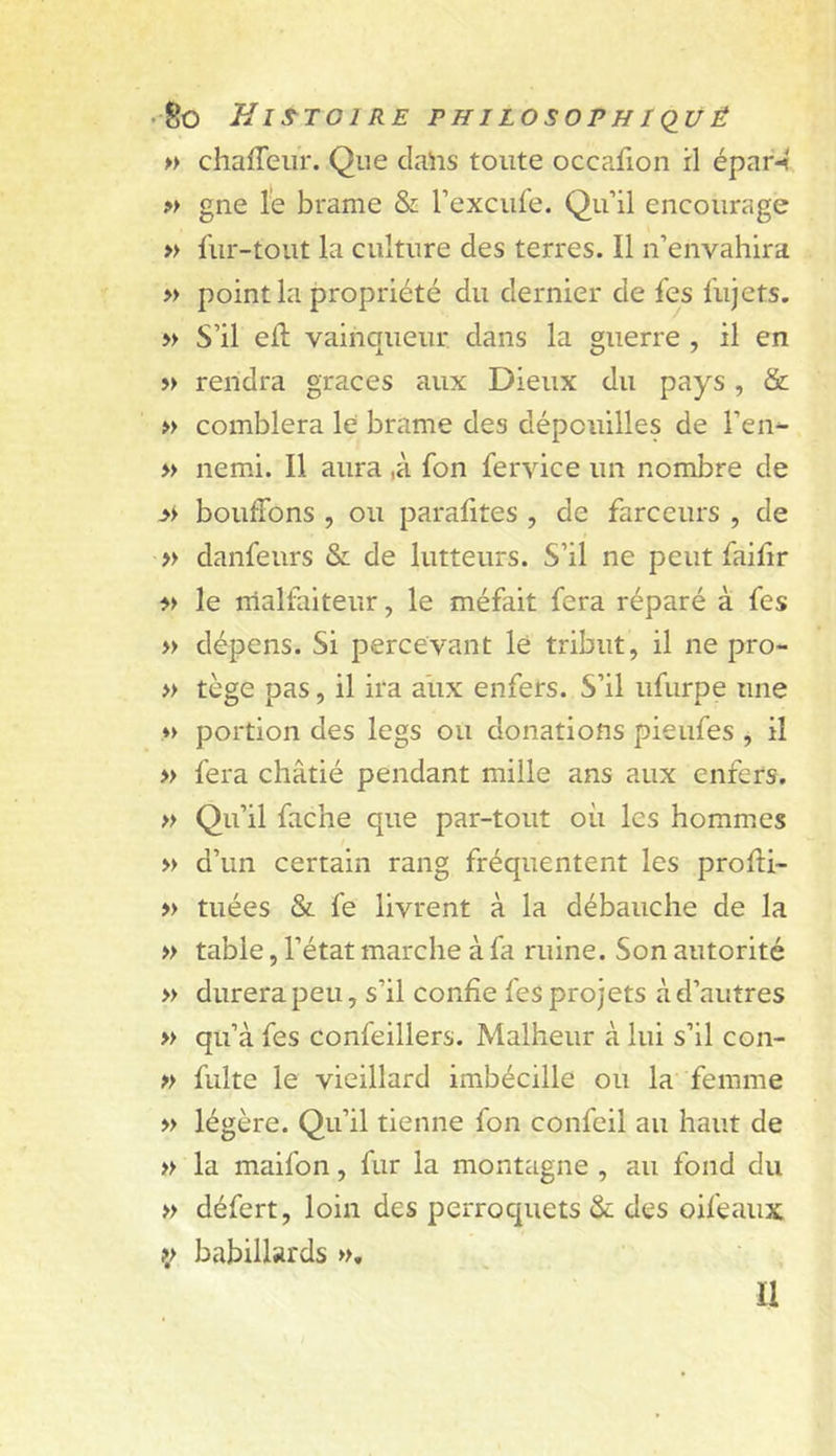 • So HiS^TOIRE PHILOSOPH I(IU ê » chafTeiir. Que claiis toute occafion il épar-&lt; ?&gt; gne le brame &amp; l’exciife. Qu’il encourage » fur-tout la culture des terres. Il n’envahira » point la propriété du dernier de fes fujets. » S’il ed; vainqueur dans la guerre , il en » rendra grâces aux Dieux du pays, &amp; » comblera le brame des dépouilles de l’en^ » nemi. Il aura ,à fon fervice un nombre de bouffons , ou parafites , de farceurs , de » danfeurs &amp; de lutteurs. S’il ne peut faiftr le rrialfaiteur, le méfait fera réparé à fes » dépens. Si percevant lé tribut, il ne pro- » tège pas, il ira aux enfers. S’il ufurpe une ♦&gt; portion des legs ou donations pieufes , il » fera châtié pendant mille ans aux enfers. » Qu’il fâche que par-tout où les hommes » d’un certain rang fréquentent les profti- » tuées &amp; fe livrent à la débauche de la » table, l’état marche à fa ruine. Son autorité » durera peu, s’il confie fes projets à d’autres » qu’à fes confeillers. Malheur à lui s’il con- » fuite le vieillard imbécille ou la femme » légère. Qu’il tienne fon confeil au haut de » la maifon, fur la montagne , au fond du » défert, loin des perroquets &amp; des oifeaux babillards », U