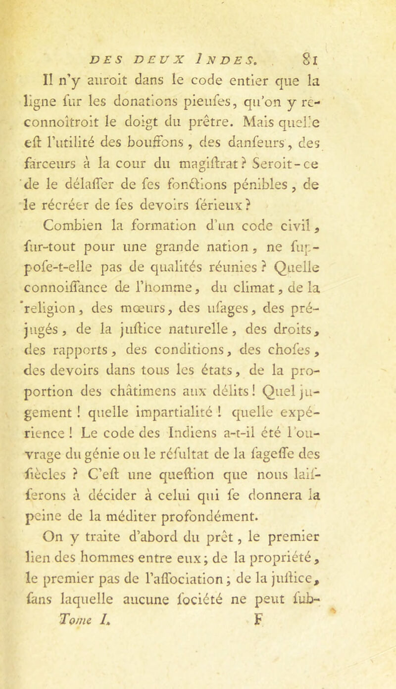 II n’y aiiroit clans le code entier que la ligne fur les donations pleiifes, qu’on y rc- connoîtrolt le doigt du prêtre. Mais quelle eft rutlllté des bouffons , des danfeurs, des flîrceurs à la cour du maglffrat.^ Serolt-ce de le délaffer de fes fondions pénibles, de le récréer de fes devoirs férieiix ? Combien la formation d’un code civil, fur-tout pour une grande nation, ne fiq:- pofe-t-elle pas de qualités réunies ? Quelle connoiffance de l’homme, du climat, de la 'religion, des mœurs, des ufages, des pré- jugés , de la juftlce naturelle, des droits, des rapports , des conditions, des chofes , des devoirs dans tous les états, de la pro- portion des châtimens aux délits! Quel ju- gement ! quelle impartialité ! cruelle expé- rience ! Le code des Indiens a-t-il été l’ou- vrage du génie ou le réfultat de la fageffe des fiècles ? C’eft une queftion que nous laif- ferons à décider à celui qui fe donnera la peine de la méditer profondément. On y traite d’abord du prêt, le premier lien des hommes entre eux; de la propriété, le premier pas de l’affociation; de la juffice, fans laquelle aucune fociété ne peut lub- Tome /, F