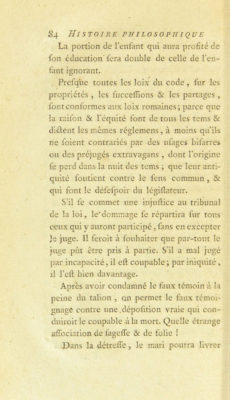 La portion de l’enfant qui aura profité de fon éducation' fera double de celle de l’en- fant ignorant. Prefqlie toutes les loix du code , fur les propriétés , les fuccefîions &amp; les partages , font conformes aux loix romaines ; parce que la raifon &amp; l’équité font de tous les tems &amp; diélent les mêmes réglemens, à moins qu’ils ne foient contrariés par des ufages bifarres ou des préjugés extravagans , dont l’origine fe perd dans la nuit des tems ; que leur anti- quité foutient contre le fens commun, &amp; qui font le défefpoir du légiflateur. S’il fe commet une injuftice au tribunal de la loi, le*dommage fe répartira fur tous ceux qui y auront participé, fans en excepter Je juge. Il feroit à fouhaiter que par-tout le juge pût être pris à partie. S’il a mal jugé par incapacité, il eft coupable ; par iniquité, il l’efl bien davantage. Après avoir condamné le faux témoin à la peine du talion , on permet le faux témoi- gnage contre une .dépofition vraie qui con- duiroit le coupable û la mort. Quelle étrange affociation de fageffe &amp; de folie ! Dans la détreffe, le mari pourra livrer