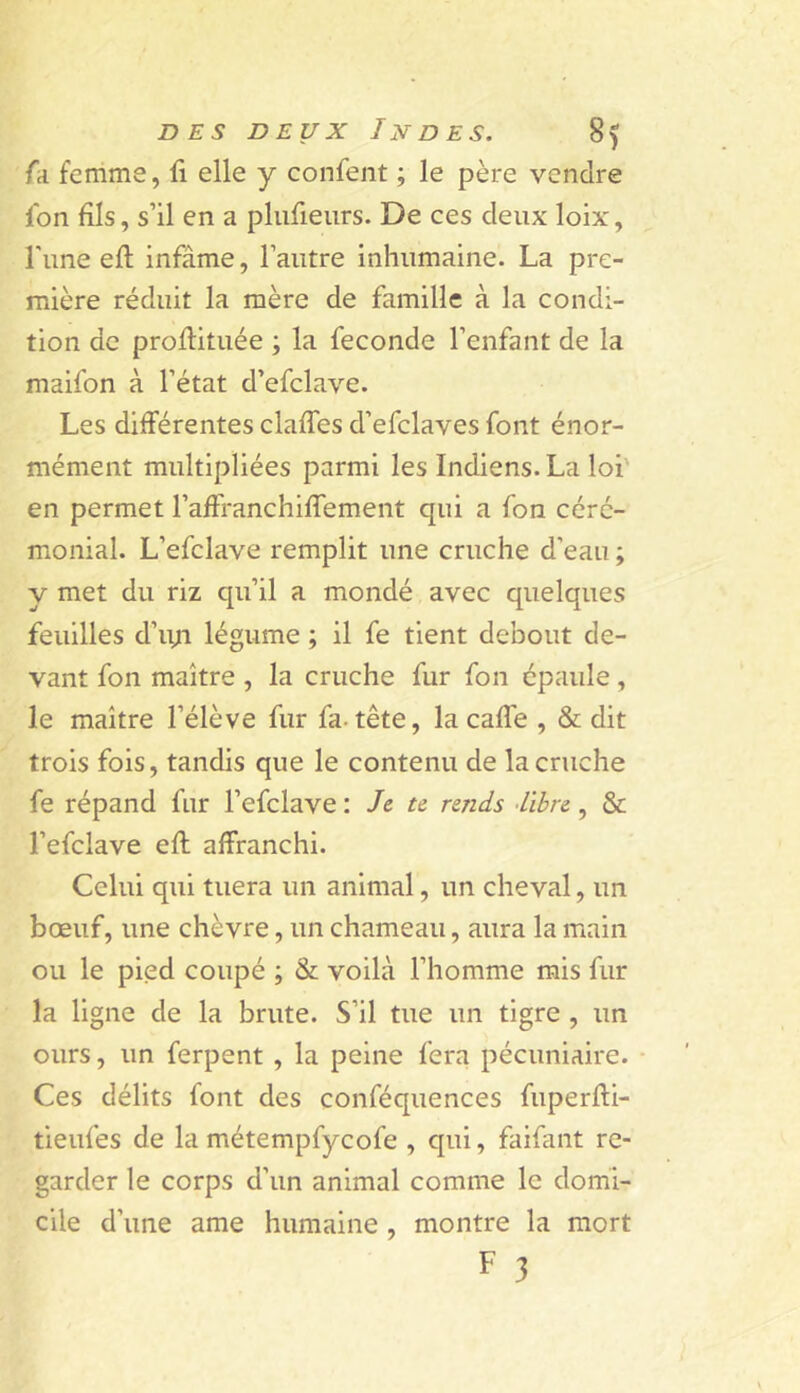 (a femme, fi elle y confent ; le père vendre fbn fils, s’il en a plufieurs. De ces deux loix, l'une eft infâme, l’autre inhumaine. La pre- mière réduit la mère de famille à la condi- tion de proflituée ; la fécondé l’enfant de la maifon à l’état d’efclave. Les différentes clafTes d’efclaves font énor- mément multipliées parmi les Indiens. La loi' en permet l’afFranchifTement qui a fon céré- monial. L’efclave remplit une cruche d’eau ; y met du riz qu’il a mondé avec quelques feuilles d’iyi légume ; il fe tient debout de- vant fon maître , la cruche fur fon épaule, le maître l’élève fur fa. tête, la cafî'e , & dit trois fois, tandis que le contenu de la cruche fe répand fur l’efclave : Je te rends -libre, & l’efclave efl affranchi. Celui qui tuera un animal, un cheval, un bœuf, une chèvre, un chameau, aura la main ou le pied coupé ; & voilà l’homme mis fur la ligne de la brute. S’il tue un tigre , un ours, un ferpent , la peine fera pécuniaire. Ces délits font des conféquences fuperffi- tieufes de la métempfycofe , qui, faifant re- garder le corps d’un animal comme le domi- cile d’une ame humaine , montre la mort