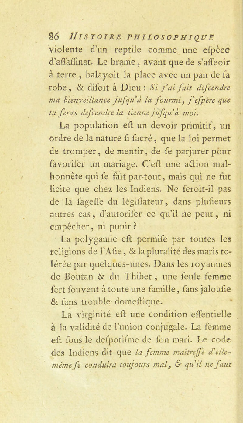 violente d’un reptile comme une efpèce d’alTaffinat. Le brame, avant que de s’affeoir à terre , balayoit la place avec un pan de fa robe, &amp; difoit à Dieu : Si y ai fait dcfcendre ma bienveillance jufqu à la fourmi, j'efpere que tu feras defcendre la tienne jufqii à moi. La population eft un devoir primitif, un ordre de la nature fi facré, que la loi permet de tromper, de mentir, de fe parjurer pour favorifer un mariage. C’eft une aflion mal- honnête qui fe fait par-tout, mais qui ne fut licite que chez les Indiens. Ne feroit-il pas de la fageffe du légifiateur, dans plufieurs autres cas, d’autorifer ce qu’il ne peut, ni empêcher, ni punir? La polygamie eft permife par toutes les religions de l’Afie, &amp; la pluralité des maris to- lérée par quelques-unes. Dans les royaumes de Boutan &amp; du Thibet, une feule femme fert fouvent à toute une famille, fans jaloufie &amp; fans trouble domellique. La virginité eft une condition effentielle à la validité de l’union conjugale. La femme eft fous le defpotifme de fon mari. Le code des Indiens dit que la femme maîtreffe d'elle- même fe conduira toujours mal, &amp; qu'il ne faut