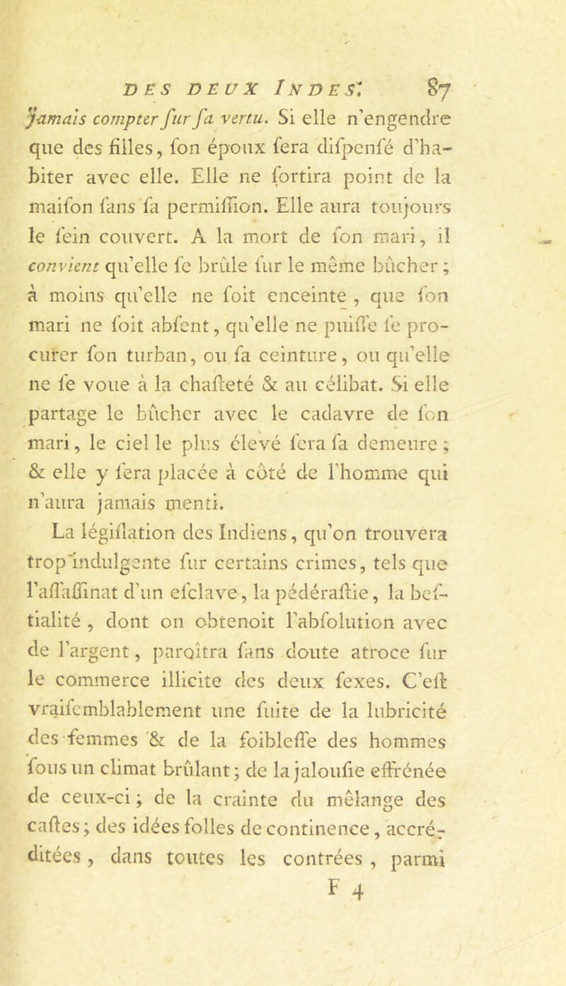 Jamais compter fur fa vertu. Si elle n’engendre que des filles, fon époux fera difpenfé d’ha- biter avec elle. Elle ne fortira point de la maifon fans fa permifiion. Elle aura toujours le fein couvert. A la mort de fon mari, il convient qu’elle fe brûle fur le même bûcher ; à moins qu’elle ne foit enceinte , que fon mari ne foit abfent, qu’elle ne puifi'e fe pro- curer fon turban, ou fa ceinture, ou qu’elle ne fe voue à la chafieté & au célibat. Si elle partage le bûcher avec le cadavre de fon mari, le ciel le plus élevé fera fa demeure; & elle y fera placée à côté de l’homme qui n’aura jamais menti. La iégifiation des Indiens, qu’on trouvera trop'indulgeate fur certains crimes, tels que rafTafîinat d’un efclave , la pédéraflie, la bef- tialité , dont on obtenoit l’abfolution avec de l’argent, paraîtra fans doute atroce fur le commerce illicite des deux fexes. C’elb vraifcmblablement une fuite de la lubricité des femmes & de la foiblefie des hommes fous un climat brûlant; de la jaloufie effrénée de ceux-ci ; de la crainte du mélange des cartes; des idées folles de continence, accrér ditées, dans toutes les contrées , parmi F 4