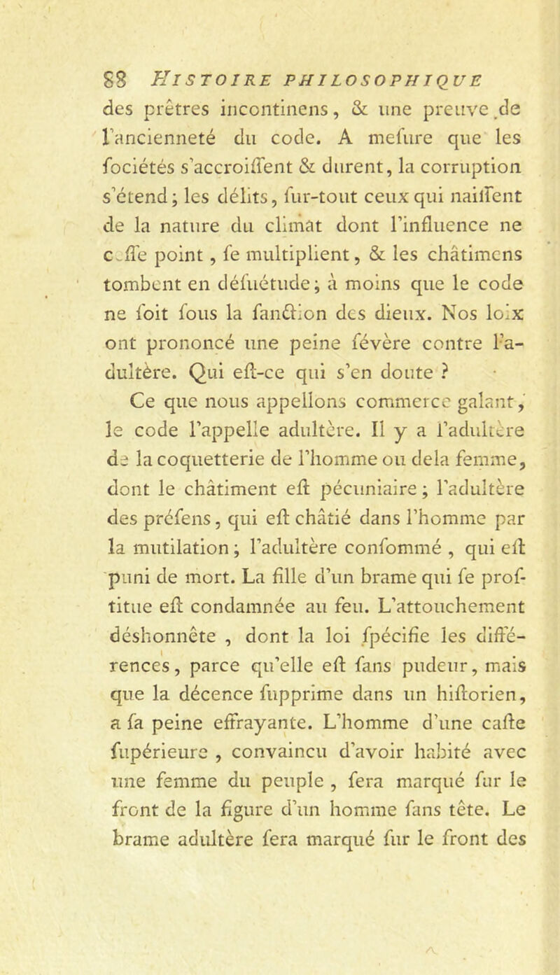 des prêtres incoiitinens, & une preuve .de rancienneté du code. A mefure que les fociétés s’accroiffent & durent, la corruption s’étend; les délits, lur-tout ceux qui naillent de la nature du climat dont l’influence ne c^fl'e point, fe multiplient, & les châtimcns tombent en défuétude; à moins que le code ne Ibit fous la fanélion des dieux. Nos loix ont prononcé une peine févère contre l’a- dultère. Qui efl-ce qui s’en doute ? Ce que nous appelions commerce galant, le code l’appelle adultère. Il y a l’adultère de la coquetterie de l’homme ou delà femme, dont le châtiment efl; pécuniaire ; l’adultère des préfens, qui efl: châtié dans l’homme par la mutilation ; l’adultère confommé , qui ell puni de mort. La fille d’un brame qui fe prof- titue efl: condamnée au feu. L’attouchement déshonnête , dont la loi fpécifie les diffé- rences, parce qu’elle efl: fans pudeur, mais que la décence fupprime dans un hiftorien, a fa peine effrayante. L’homme d’une cafle fupérieure , convaincu d’avoir habité avec une femme du peuple , fera marqué fur le front de la figure d’un homme fans tête. Le brame adultère fera marqué fur le front des