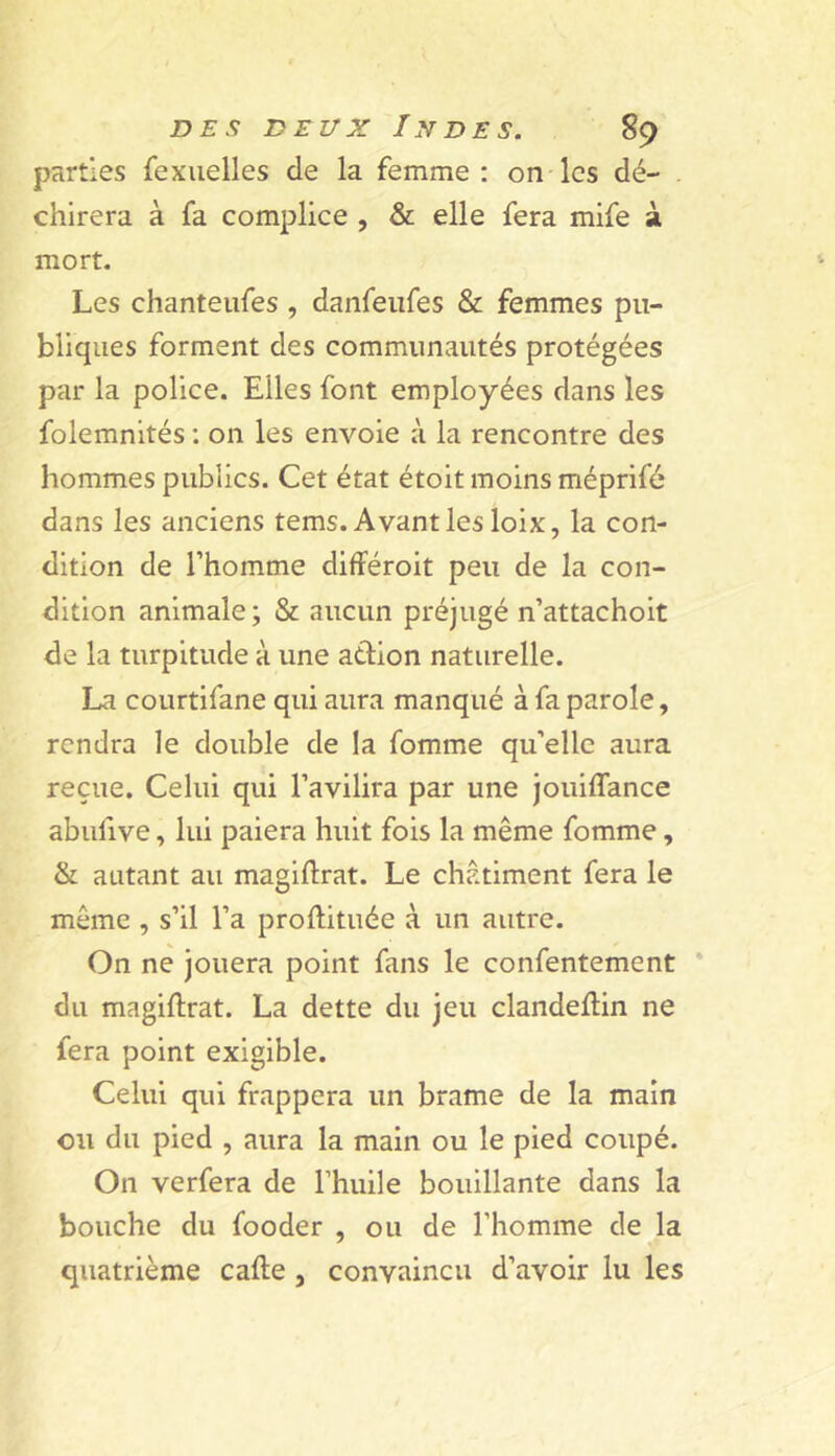 parties fexiielles de la femme: on les dé- . chirera à fa complice , & elle fera mife à mort. Les chanteufes, daiifeiifes & femmes pu- bliques forment des communautés protégées par la police. Elles font employées dans les folemnités ; on les envoie à la rencontre des hommes publics. Cet état étoit moins méprifé dans les anciens tems. Avant les loix, la con- dition de l’homme différoit peu de la con- dition animale; & aucun préjugé n’attachoit de la turpitude à une aélion naturelle. La courtifane qui aura manqué à fa parole, rendra le double de la fomme qu’elle aura reçue. Celui qui l’avilira par une jouiflance abufive, lui paiera huit fois la même fomme, & autant au magiftrat. Le châtiment fera le même , s’il l’a proftituée à un autre. On ne jouera point fans le confentement * du magiftrat. La dette du jeu clandeftin ne fera point exigible. Celui qui frappera un brame de la main ou du pied , aura la main ou le pied coupé. On verfera de l’huile bouillante dans la bouche du fooder , ou de l’homme de la quatrième cafte , convaincu d’avoir lu les