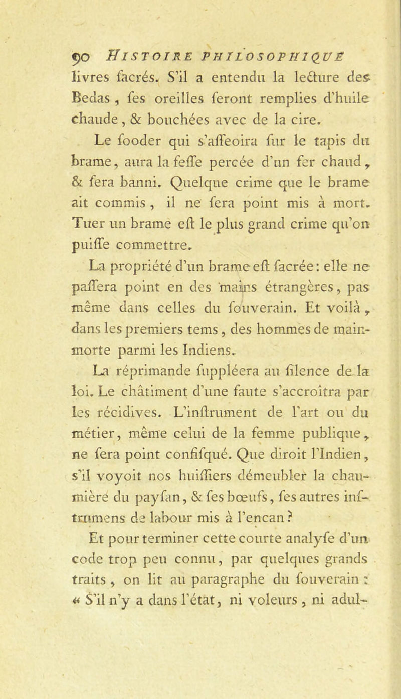 livres facrés. S’il a entendu la lecture des^ Bedas , fes oreilles feront remplies d’huile chaude, &amp; bouchées avec de la cire. Le fooder qui s’affeoira fur le tapis du brame, aura la feffe percée d’un fer chaud, &amp; fera banni. Quelque crime que le brame ait commis , il ne fera point mis à mort. Tuer un brame eft le plus grand crime qu’on piiiffe commettre. La propriété d’un brame eft facrée : elle ne palTera point en des mains étrangères, pas même dans celles du fouverain. Et voilà , dans les premiers tems, des hommes de main- morte parmi les Indiens. La réprimande fuppléera au filence delà loi. Le châtiment d’une faute s’accroîtra par les récidives. L’inflrument de l’art ou du métier, même celui de la femme publique, ne fera point confifqué. Que diroit l’Indien, s’il voyoit nos huhTiers démeubler la chau- mière du payfan, &amp; fes bœufs, fes autres inf- tmmens de labour mis à l’encan ? Et pour terminer cette courte analyfe d’un code trop peu connu, par quelques grands traits , on lit au paragraphe du fouverain : « S’il n’y a dans l’état, ni voleurs, ni adul-
