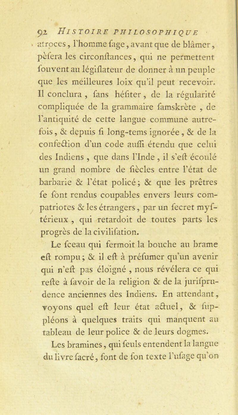 . atroces, l’homme fage, avant que de blâmer, pèlera les circonllances, qui ne permettent louvent au légillateur de donner à un peuple que les méilleures loix qu’il peut recevoir. Il conclura , fans héfiter, de la régularité compliquée de la grammaire famskrète , de l’antiquité de cette langue commune autre- fois , & dçpuis 11 long-tems ignorée, & de la confeélion d’un code aulîi étendu que celui des Indiens , que dans l’Inde , il s’efl: écoulé un grand nombre de fiècles entre l’état de barbarie & l’état policé; & que les prêtres fe font rendus coupables envers leurs com- patriotes & les étrangers, par un fecret myf- térieux , qui retardoit de toutes parts les progrès de la civilifation. Le fceau qui fermoit la bouche au brame eft rompu ; & il eft à préfumer qu’un avenir qui n’eft pas éloigné , nous révélera ce qui refte à favoir de la religion & de la jurifpru- dence anciennes des Indiens. En attendant, voyons quel eft leur état aéluel, & fup- pléons à quelques traits qui manquent au tableau de leur police 8e; de leurs dogmes. Les bramines, qui feuls entendent la langue du livre facré, font de Ion texte l’ufage qu’on