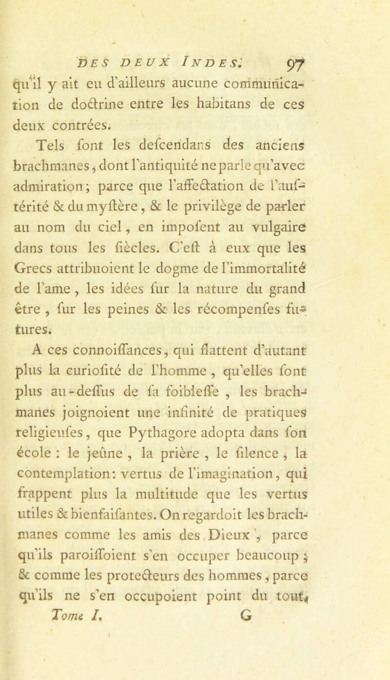 y ait eu d’ailleurs aucune conimunica- tion de doclrine entre les habitans de ces deux contrées; Tels font les defceridaiis des anciens brachmanes ^ dont l’antiquité ne parle qu’avec admiration; parce que l’afFeclation de l’auf- térité & du myflère, & le privilège de parler au nom du ciel, en impofent au vulgaire dans tous les fiècles. C’eft à eux que les Grecs attribuoient le dogme de l’immortalité de l’ame , les idées fur la nature du grand être , fur les peines & les récompenfes fu- turesi A ces connoilTances, qui flattent d’autant plus la Guriolité de l’homme , qu’elles font plus au-deffus de fa foibieffe , les brach- manes joignoient une infinité de pratiques religieufes, que Pythagore adopta dans fon école : le jeûne , la prière , le filence j la contemplation; vertus de l’imagination, qui frappent plus la multitude que les vertus utiles & bienfaifantes. On regardoit les brach- manes comme les amis des Dieux parce qu’ils paroilToient s’en occuper beaucoup ; & comme les proteéleurs des hommes, parce qu’ils ne s’en occupoient point du tout,» Tome /. G