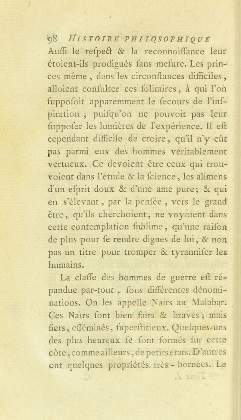 Aufîi le refpeâ: &amp; la reconnoiffance leur étoient-ils prodigués fans mefiire. Les prin- ces même , dans les circonftances difficiles, alloient confiilter ces folitaires, à qui l’on fuppofoit apparemment le fecoiirs de l’inf- piration ; puifqu’on ne pouvoir pas leur fuppofer les lumières de l’expérience. Il eft cependant difficile de croire, qu’il n’y eût pas parmi eux des hommes véritablement vertueux. Ce dévoient être ceux qui trou- voient dans l’étude &amp; la fcience, les alimens d’un efprit doux &amp; d’une ame pure; &amp; qui en s’élevant, par la penfée , vers le grand être, qu’ils cherchoient, ne voyoient dans cette contemplation fublime, qu’une raifon de plus pour fe rendre dignes de lui, &amp; non pas un titre pour tromper &amp; tyrannifer les humains. La claffe des hommes de guerre eû: ré- pandue par-tout , fous différentes dénomi- nations. On les appelle Nairs au Malabar. Ces Nairs font bien faits &amp; braves ; mais bers, efféminés, fuperflitieux. Quelques-uns des plus heureux fe font formés lur cette côte, comme ailleurs, de petits états. D’autres ont quelques propriétés, très - bornées. Le