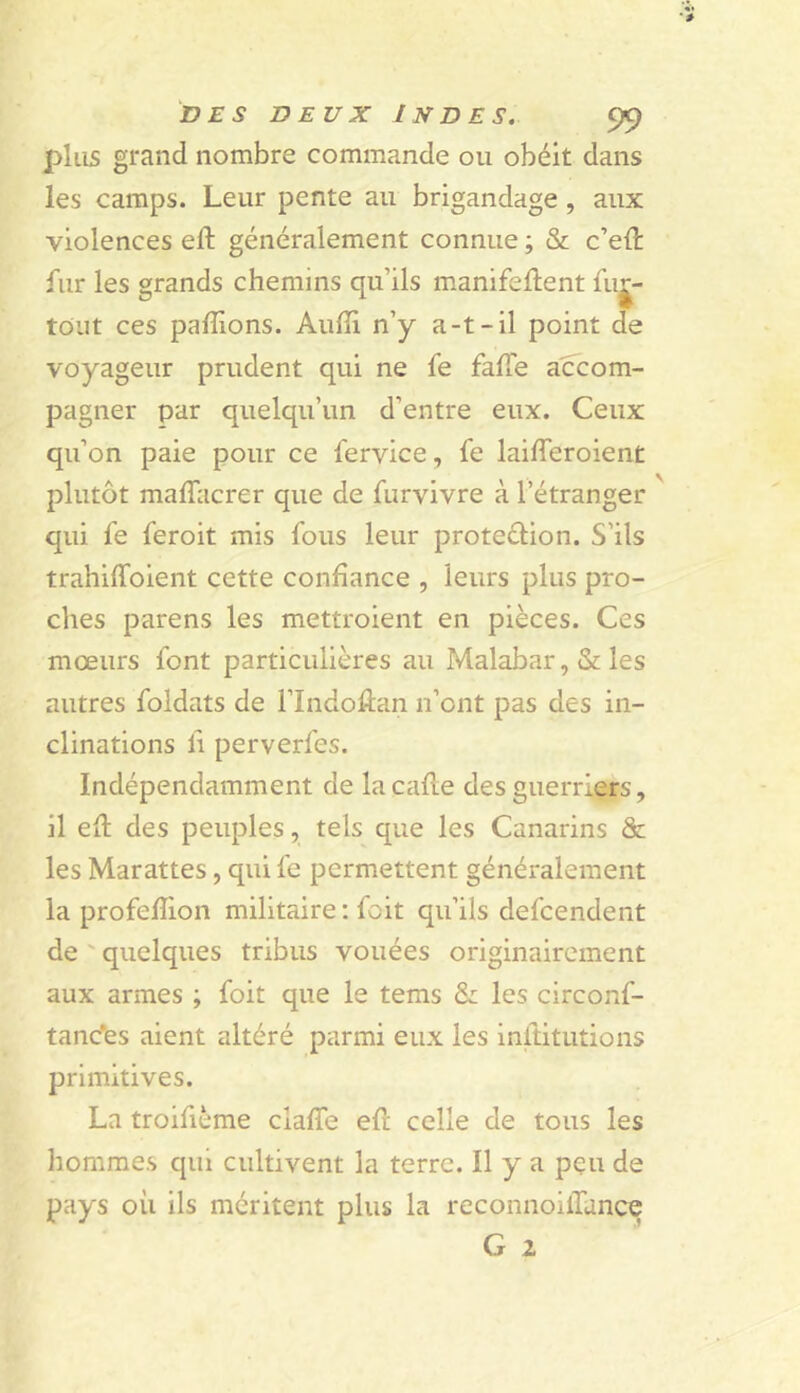 plus grand nombre commande ou obéit dans les camps. Leur pente au brigandage, aux violences eft généralement connue ; & c’eft fur les grands chemins qu’ils manifeident fuj^- tout ces pallions. Aulîi n’y a-t-il point de voyageur prudent qui ne fe falTe accom- pagner par quelqu’un d’entre eux. Ceux qu’on paie pour ce fervice, fe lailTeroient plutôt malTacrer que de furvivre à l’étranger qui fe feroit mis fous leur proteélion. S’ils trahiffoient cette confiance , leurs plus pro- ches parens les mettroient en pièces. Ces mœurs font particulières au Malabar, & les autres foldats de l’Indolîan n’ont pas des in- clinations fi perverfes. Indépendamment de lacalle des guerriers, il ell des peuples, tels que les Canarins & les Marattes, qui fe permettent généralement la profelîion militaire ; foit qu’ils defcendent de ' quelques tribus vouées originairement aux armes ; foit que le tems & les circonf- tanc^es aient altéré parmi eux les inltitutions primitives. La troifième clafîe eft celle de tous les hommes qui cultivent la terre. Il y a pçu de pays où ils méritent plus la reconnoilTance G 2