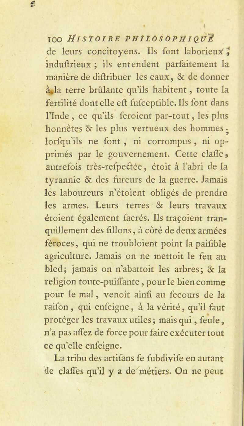 ICO Histoiré PHîLosopjiiÇiuH induftrieux ; ils entendent parfaitement la manière de diftribuer les eaux, & de donner à*la terre brûlante qu’ils habitent, toute la fertilité dont elle eft fufceptible. Ils font dans rinde , ce qu’ils feroient par-tout, les plus honnêtes & les plus vertueux des hommes - lorfqu’ils ne font, ni corrompus , ni op- primés par le gouvernement. Cette claffe, autrefois très-refpeûée, étoit à l’abri de la tyrannie & des fiireurs de la guerre. Jamais les laboureurs n’étoient obligés de prendre les armes. Leurs terres & leurs travaux étoient également facrés. Ils traçoient tran- quillement des filions, à côté de deux armées féroces, qui ne troubloient point la paifible agriculture. Jamais on ne mettoit le feu au bled; jamais on n’abattoit les arbres; & la religion toute-puiffante, pour le bien comme pour le mal, venoit ainli au fecours de la raifon , qui enfeigne, à la vérité, qu’il faut protéger les travaux utiles ; mais qui, feule , n’a pas affez de force pour faire exécuter tout ce qu’elle enfeigne. La tribu des artifans fe fubdivife en autant de clalTes qu’il y a de 'métiers. On ne peut