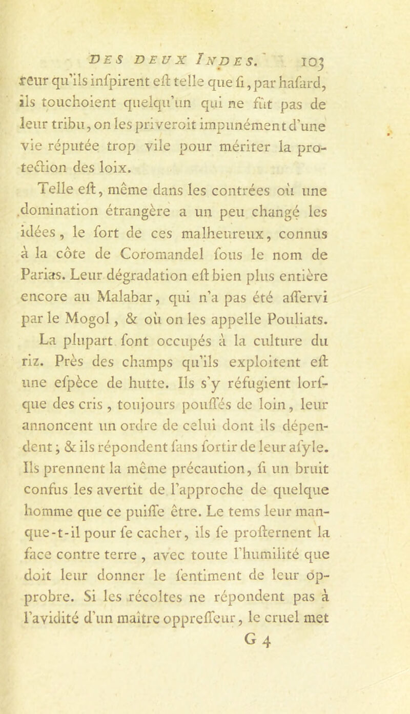 xeiir qu’ils infpirent ell telle que fi, par hafard, ils touchoient quelqu’un qui ne fût pas de leur tribu, on les priveroit impunément d’une vie réputée trop vile pour mériter la pro- tedion des loix. Telle eft, même dans les contrées où une .domination étrangère a un peu changé les idées, le fort de ces malheureux, connus à la côte de Coromandel fous le nom de Parias. Leur dégradation eftbien plus entière encore au Malabar, qui n’a pas été affervi par le Mogol, & où on les appelle Pouliats. La plupart font occupés à la culture du riz. Près des champs qu’ils exploitent ed: une efpèce de hutte. Ils s’y réfugient lorf- que des cris , toujours pouffés de loin, leur annoncent un ordre de celui dont ils dépen- dent ; & ils répondent fans fortir de leur afyle. Ils prennent la même précaution, fi un bruit conflis les avertit de l’approche de quelque homme que ce puiffe être. Le tems leur man- que-t-il pour fe cacher, ils fe profternent la face contre terre , avec toute l’humilité que doit leur donner le fentiment de leur op- probre. Si les récoltes ne répondent pas à l’avidité d’un maître opprelTeur, le cruel met G4