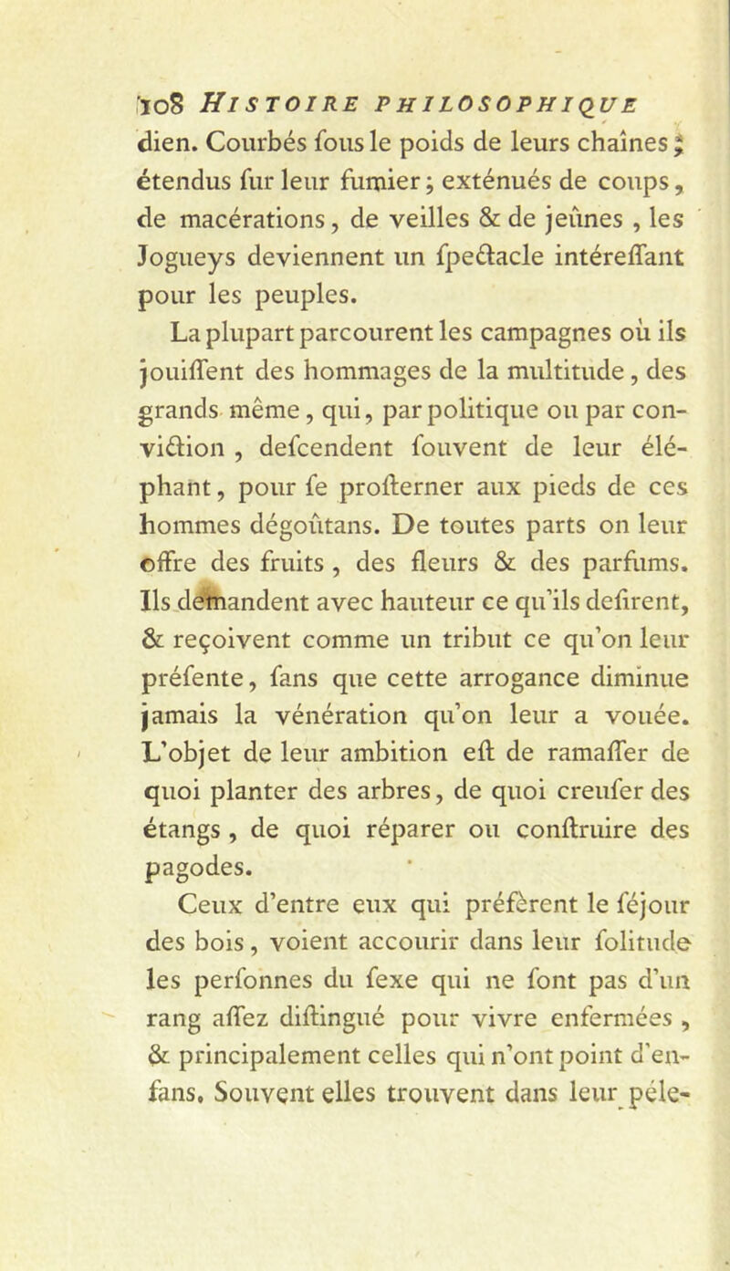 T dien. Courbés fous le poids de leurs chaînes ^ étendus fur leur fumier ; exténués de coups, de macérations, de veilles & de jeûnes , les Jogueys deviennent un fpedlacle intéreffant pour les peuples. La plupart parcourent les campagnes où ils jouiffent des hommages de la multitude, des grands même, qui, par politique ou par con- viélion , defcendent fouvent de leur élé- phant , pour fe profterner aux pieds de ces hommes dégoûtans. De toutes parts on leur offre des fruits , des fleurs & des parflims. Ils.ddhiandent avec hauteur ce qu’ils défirent, & reçoivent comme un tribut ce qu’on leur préfente, fans que cette arrogance diminue jamais la vénération qu’on leur a vouée. L’objet de leur ambition efl de ramaffer de quoi planter des arbres, de quoi creufer des étangs , de quoi réparer ou conftruire des pagodes. Ceux d’entre eux qui préfèrent le féjour des bois, voient accourir dans leur folitude les perfonnes du fexe qui ne font pas d’un rang affez diftingué pour vivre enfermées , dr principalement celles qui n’ont point d’en- fans. Souvent elles trouvent dans leui\ pèle-