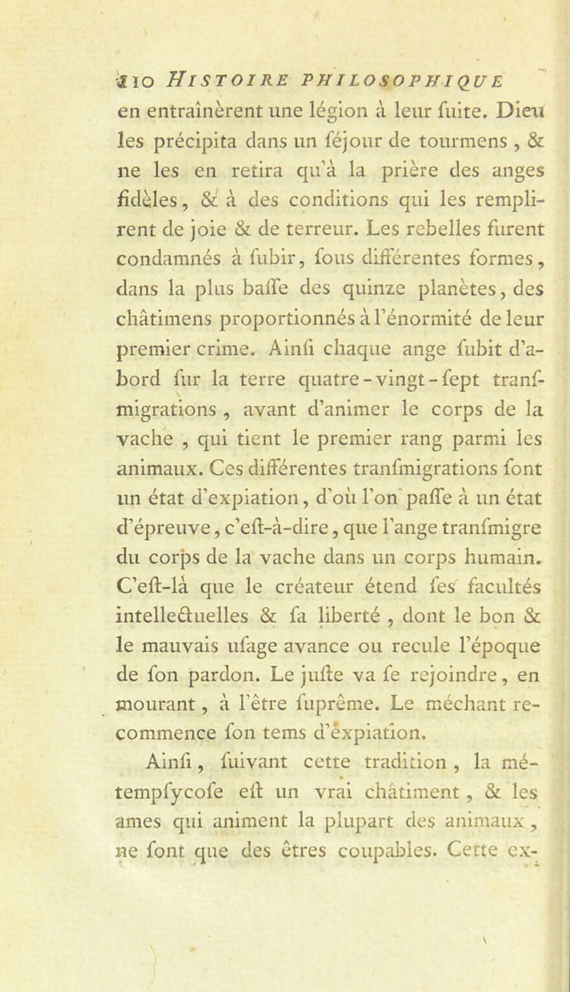 en entraînèrent une légion à leur fuite. Dieu les précipita dans un féjour de tourmens , &amp; ne les en retira qu’à la prière des anges fidèles, St à des conditions qui les rempli- rent de joie St de terreur. Les rebelles furent condamnés à fubir, fous différentes formes, dans la plus baife des quinze planètes, des châtimens proportionnés à l’énormité de leur premier crime. Ainfi chaque ange fubit d’a- bord fur la terre quatre - vingt - fept tranf- migrations , avant d’animer le corps de la vache , qui tient le premier rang parmi les animaux. Ces différentes tranfmigrations font un état d’expiation, d’où l’on' paffe à un état d’épreuve, c’eff-à-dire, que l’ange tranfmigre du corps de la vache dans un corps humain. C’eft-là que le créateur étend fes facultés intelleûuelles St fa liberté , dont le bon St le mauvais ufage avance ou recule l’époque de fon pardon. Le jufte va fe rejoindre, en mourant, à l’être fuprême. Le méchant re- commence fon tems d’êxpiatlon. Ainfi, fuivant cette tradition , la mé- tempfycofe eff un vrai châtiment, St les âmes qui animent la plupart des animaux, ne font que des êtres coupables. Cette ex-