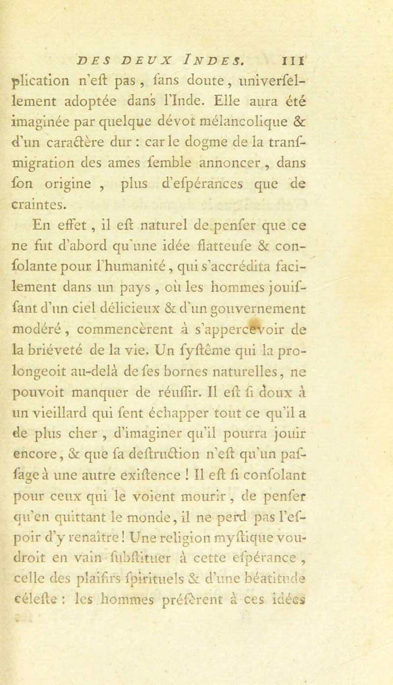 plication n’eft pas , lans doute, univerfel- lement adoptée dans l’Inde. Elle aura été imaginée par quelque dévot mélancolique &amp; d’un caraélère dur : car le dogme de la tranf- migration des âmes femble annoncer, dans fon origine , plus d’efpérances que de craintes. En effet, il efl naturel de.penfer que ce ne fiit d’abord qu'une idée flatteufe &amp; con- fiante pour l’humanité, qui s’accrédita faci- lement dans un pays , où les hommes jouif- fant d’un ciel délicieux &amp; d’un gouvernement modéré, commencèrent à s’apperc^oir de la brièveté de la vie. Un fyftème qui la pro- longeoit au-delà defes bornes naturelles, ne pouvoit manquer de réufîir. Il efî: fi doux à un vieillard qui fent échapper tout ce qu’il a de plus cher , d’imaginer qu’il pourra jouir encore, &amp; que fa deflruélion n’eft qu’un paf- fage à une autre exiftence ! Il eft fi confiant pour ceux qui le voient mourir, de penfer qu’en quittant le monde, il ne perd pas l’ef- poir d’y renaître ! Une religion myflique vou- droit en vain fubllituer à cette efpérance , celle des pîaifirs fpirituels &amp; d’une béatitude célelle : les hommes préfèrent à ces idées