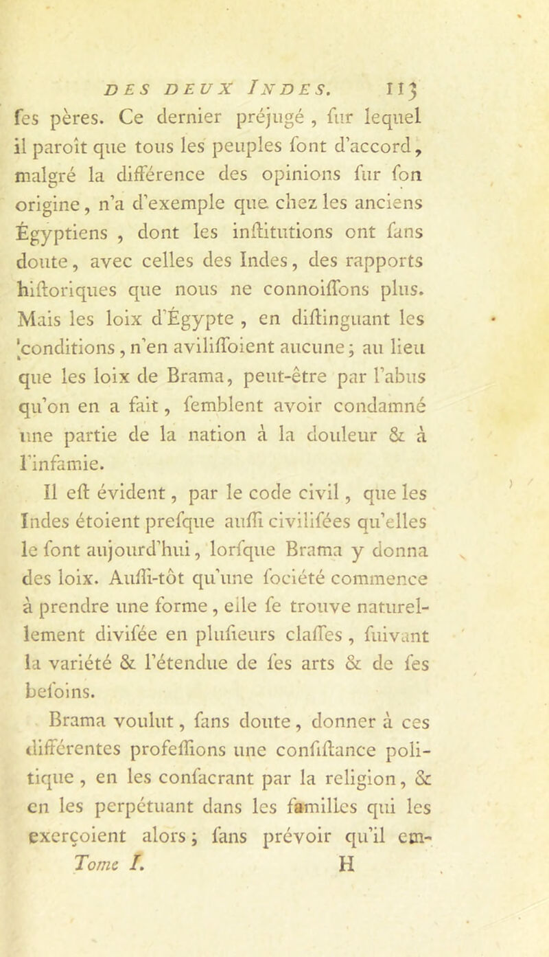 fes pères. Ce dernier préjugé , fur lequel il paroît que tous les peuples font d’accord, malgré la différence des opinions fur fon origine, n’a d’exemple que chez les anciens Égyptiens , dont les inffitutions ont fans doute, avec celles des Indes, des rapports hiftoriques que nous ne connoiffons plus. Mais les loix d’Égypte , en diflinguant les 'conditions , n’en aviliffoient aucune ; au lieu que les loix de Brama, peut-être par l’abus qu’on en a fait, femblent avoir condamné une partie de la nation à la douleur & à l’infamie. Il eft évident, par le code civil, que les Indes étoient prefque aufîi civilifées qu’elles le font aujourd’hui, lorfque Brama y donna des loix. Auffi-tôt qu’une fociété commence à prendre une forme , elle fe trouve naturel- lement divifée en plufieurs claffes , fuivant la variété & l’étendue de fes arts & de fes befoins. Brama voulut, fans doute, donner à ces différentes profefîions une confiflance poli- tique , en les confacrant par la religion, & en les perpétuant dans les familles qui les exerçoient alors ; fans prévoir qu’il cm- Tome I. H