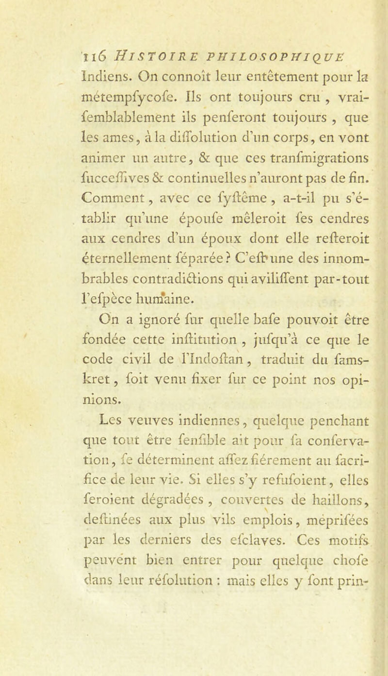 Indiens. On connoît leur entêtement pour la métempfycofe. Ils ont toujours cru , vrai- femblablement ils penferont toujours , que les âmes, à la diffolution d’un corps, en vont animer un autre, & que ces tranfmigrations fucceiîlves & continuelles n’auront pas de fin. Comment, avec ce fyftême , a-t-il pu s’é- tablir qu’une époufe mêleroit fes cendres aux cendres d’un époux dont elle refteroit éternellement féparée? C’elbune des innom- brables contradiélions quiaviliffent par-tout l’efpèce huniaine. On a ignoré fur quelle bafe pouvoit être fondée cette inftitution , jufqu’à ce que le code civil de l’Indoftan, traduit du fams- kret, foit venu fixer fur ce point nos opi- nions. Les veuves Indiennes, quelque penchant que tout être fenfible ait pour fa conferva- tion, fe déterminent alîez fièrement au facri- fice de leur vie. Si elles s’y refiifoient, elles feroient dégradées , couvertes de haillons, deflinées aux plus vils emplois, méprifées par les derniers des efclaves. Ces motifs peuvent bien entrer pour quelque chofe dans leur réfolution : mais elles y font prin-