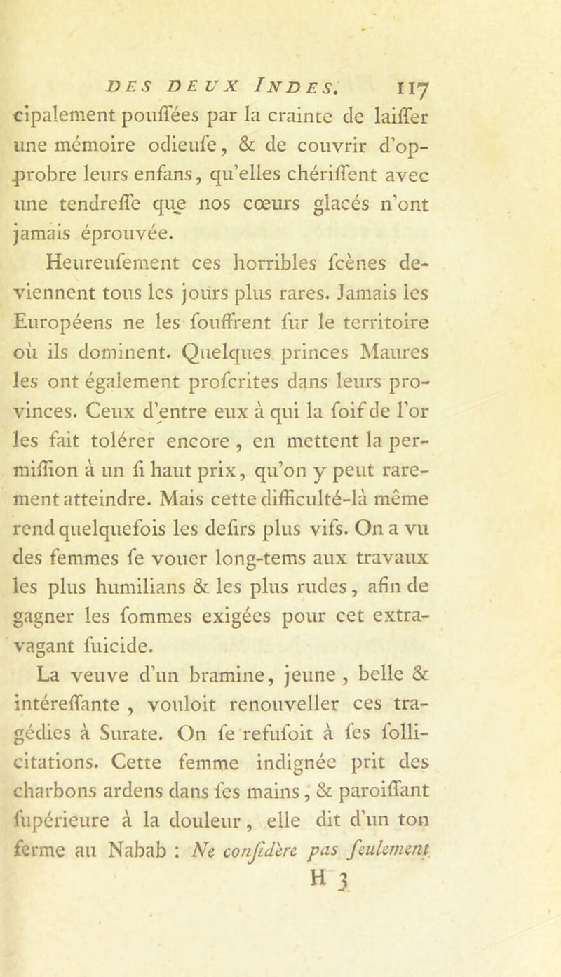 cipalement poiiffées par la crainte de laiffer une mémoire odieiife, &amp; de couvrir d’op- 43robre leurs enfans, qu’elles chérilTent avec une tendrefle que nos coeurs glacés n’ont jamais éprouvée. Heureufement ces horribles fcènes de- viennent tous les jours plus rares. Jamais les Européens ne les foufFrent fur le territoire oii ils dominent. Quelques princes Maures les ont également profcrites dans leurs pro- vinces. Ceux d’entre eux à qui la foif de l’or les fait tolérer encore , en mettent la per- milîion à un li haut prix, qu’on y peut rare- ment atteindre. Mais cette difficulté-là môme rend quelquefois les defirs plus vifs. On a vu des femmes fe vouer long-tems aux travaux les plus humilians &amp; les plus rudes, afin de gagner les fommes exigées pour cet extra- vagant fuicide. La veuve d’un bramine, jeune, belle &amp; intéreffante , vouloit renouveller ces tra- gédies à Surate. On fe refufoit à fes folli- citations. Cette femme indignée prit des charbons ardens dans fes mains&amp; paroiffiant fupérieure à la douleur, elle dit d’un ton ferme au Nabab : Ne confidlre pas feulement H 3