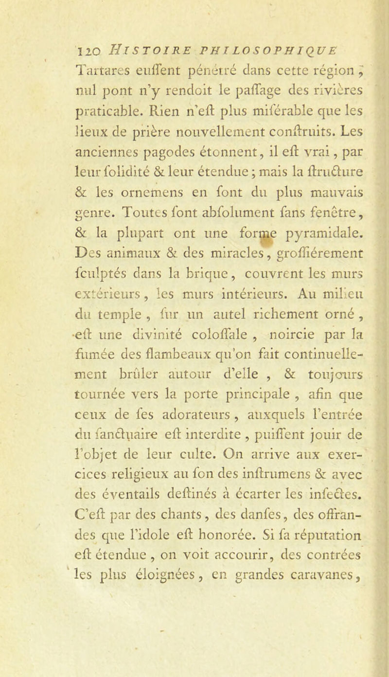 Tartares eiiffent pénétré clans cette région ^ nul pont n’y rencloit le palTage des rivières praticable. Rien n’eft plus milerable que les lieux de prière nouvellement conRruits. Les anciennes pagodes étonnent, il eft vrai, par leur folidité & leur étendue ; mais la ftruélure & les ornemens en font du plus mauvais genre. Toutes font abfolument fans fenêtre, & la plupart ont une pyramidale. Des animaux & des miracles, grolîîérement fculptés clans la brique, couvrent les murs extérieurs , les murs intérieurs. Au milieu du temple , lur un autel richement orné , ■etl une divinité coloifale , noircie par la filmée des flambeaux qu’on fait continuelle- ment briller autour d’elle , & toujcnirs tournée vers la porte principale , afin que ceux de fes adorateurs , auxquels l’entrée du fantluaire efl interdite , puiffent jouir de l’objet de leur culte. On arrive aux exer- cices religieux au fon des inftrumens & avec des éventails deflinés à écarter les infecles. C’efl par des chants , des danfes, des offran- des que l’idole eft honorée. Si fa réputation eft étendue , on voit accourir, des contrées ' les plus éloignées , en grandes caravanes,