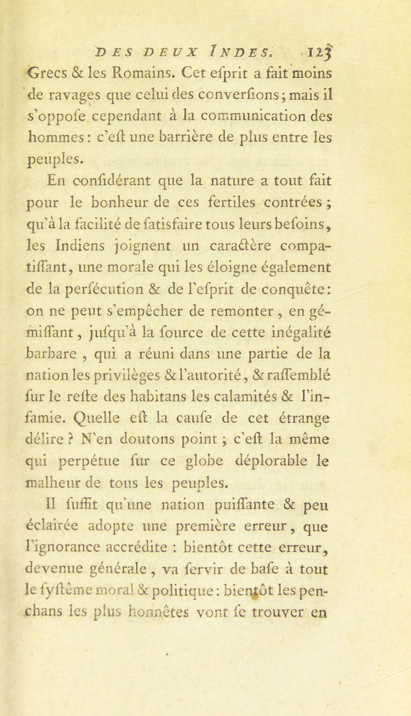 Grecs &amp; les Romains. Cet efprit a fait moins de ravages que celui des converlions ; mais il s’oppofe cependant à la communication des hommes : c’efl une barrière de plus entre les peuples. En confidérant que la nature a tout fait pour le bonheur de ces fertiles contrées ; qu’à la facilité de fatisfaire tous leurs befoins, les Indiens joignent un caradère compa- tiflànt, une morale qui les éloigne également de la perfécution &amp; de l’efprit de conquête : on ne peut s’empêcher de remonter , en gé- miflant, jufqu’à la fource de cette inégalité barbare , qui a réuni dans une partie de la nation les privilèges &amp; l’autorité, &amp; raffemblé fur le relte des habitans les calamités &amp; l’in- famie. Quelle eft la caufe de cet étrange délire ? N’en doutons point ; c’eft la même qui perpétue fur ce globe déplorable le malheur de tous les peuples. Il fuffit qu’une nation puiffante &amp; peu éclairée adopte une première erreur, que l’ignorance accrédite ; bientôt cette erreur, devenue générale , va fervir de bafe à tout le fyftême moral &amp; politique ; bieq|üt les pen- rhans les plus honnêtes vont fc trouver en