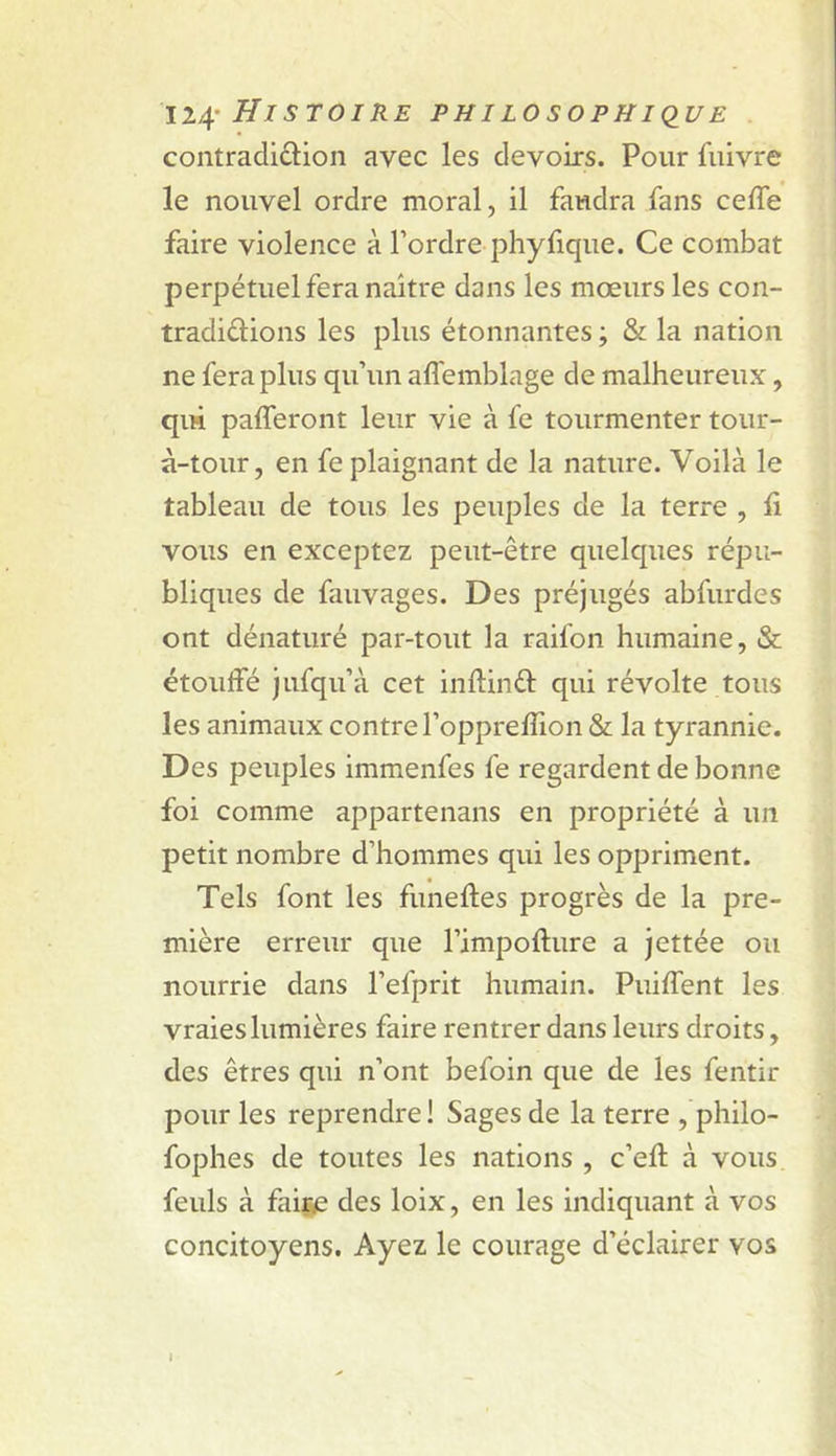 11^' Hl STOI RE PHI LOSOPHl&lt;lUE contradiction avec les devoirs. Pour fnivre le nouvel ordre moral, il faudra fans celTe faire violence à l’ordre phyfique. Ce combat perpétuel fera naître dans les mœurs les con- tradiélions les plus étonnantes ; &amp; la nation ne fera plus qu’un aflemblage de malheureux, qui pafferont leur vie à fe tourmenter tour- à-tour, en fe plaignant de la nature. Voilà le tableau de tous les peuples de la terre , li vous en exceptez peut-être quelques répu- bliques de fauvages. Des préjugés abfurdes ont dénaturé par-tout la raifon humaine, &amp; étoulfé jufqu’à cet inftinét qui révolte tous les animaux contre l’opprefTion &amp; la tyrannie. Des peuples immenfes fe regardent de bonne foi comme appartenans en propriété à un petit nombre d’hommes qui les oppriment. Tels font les funeftes progrès de la pre- mière erreur que l’impofture a jettée ou nourrie dans l’efprit humain. Puiffent les vraies lumières faire rentrer dans leurs droits, des êtres qui n’ont befoin que de les fentir pour les reprendre! Sages de la terre , philo- fophes de toutes les nations , c’eft à vous, feuls à faiïe des loix, en les indiquant à vos concitoyens. Ayez le courage d’éclairer vos