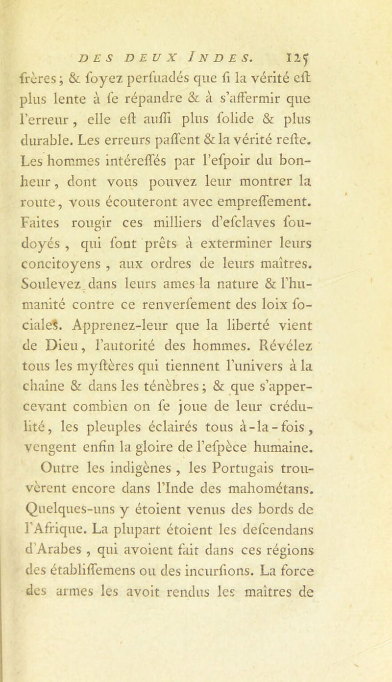 frères ; &amp; foyez perl'uaclés que fi la vérité eft plus lente à fe répandre &amp; à s’affermir que l’erreur , elle eft aulîi plus folide &amp; plus durable. Les erreurs palfent &amp; la vérité relie. Les hommes intérelfés par l’efpoir du bon- heur , dont vous pouvez leur montrer la route, vous écouteront avec emprelfement. Faites rougir ces milliers d’efclaves foii- doyés , qui font prêts à exterminer leurs concitoyens , aux ordres de leurs maîtres. Soulevez, dans leurs âmes la nature &amp; l’hu- manité contre ce renverfement des loix fo- ciale?. Apprenez-leur que la liberté vient de Dieu, l’autorité des hommes. Révélez tous les myltères qui tiennent l’univers à la chaîne &amp; dans les ténèbres ; &amp; que s’apper- cevant combien on fe joue de leur crédu- lité, les pleuples éclairés tous à-la-fois, vengent enfin la gloire de l’efpèce humaine. Outre les indigènes , les Portugais trou- vèrent encore dans l’Inde des mahométans. Quelques-uns y étoient venus des bords de l’Afrique. La plupart étoient les defeendans d’Arabes , qui avoient fait dans ces régions des établiffemens ou des incurfions. La force des armes les avoit rendus les maîtres de