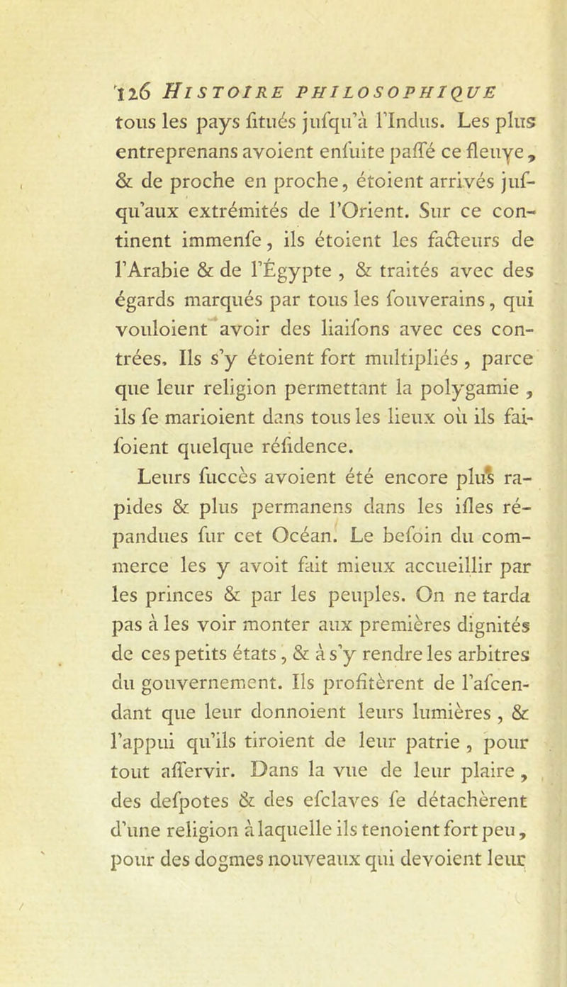 tous les pays fitués jufqu’à Undiis. Les plus entreprenans avoient eniliite paffé ce fleuye , &amp; de proche en proche, étoient arrivés juf- qu’aux extrémités de l’Orient. Sur ce con- tinent immenfe, ils étoient les faéleurs de l’Arabie &amp; de l’Égypte , &amp; traités avec des égards marqués par tous les fouverains, qui vouloient^^avoir des liaifons avec ces con- trées, Ils s’y étoient fort multipliés , parce que leur religion permettant la polygamie , ils fe marioient dans tous les lieux où ils fai- foient quelque réfidence. Leurs fuccès avoient été encore plu^ ra- pides &amp; plus permanens dans les ifles ré- pandues fur cet Océan. Le befoin du com- merce les y avoit fait mieux accueillir par les princes &amp; par les peuples. On ne tarda pas à les voir monter aux premières dignités de ces petits états, &amp; à s’y rendre les arbitres du gouvernement. Ils profitèrent de l’afcen- dant que leur donnoient leurs lumières , &amp; l’appui qu’ils tiroient de leur patrie , pour tout affervir. Dans la vue de leur plaire, des defpotes &amp; des efclaves fe détachèrent d’une religion à laquelle ils tenoient fort peu, pour des dogmes nouveaux qui dévoient leur
