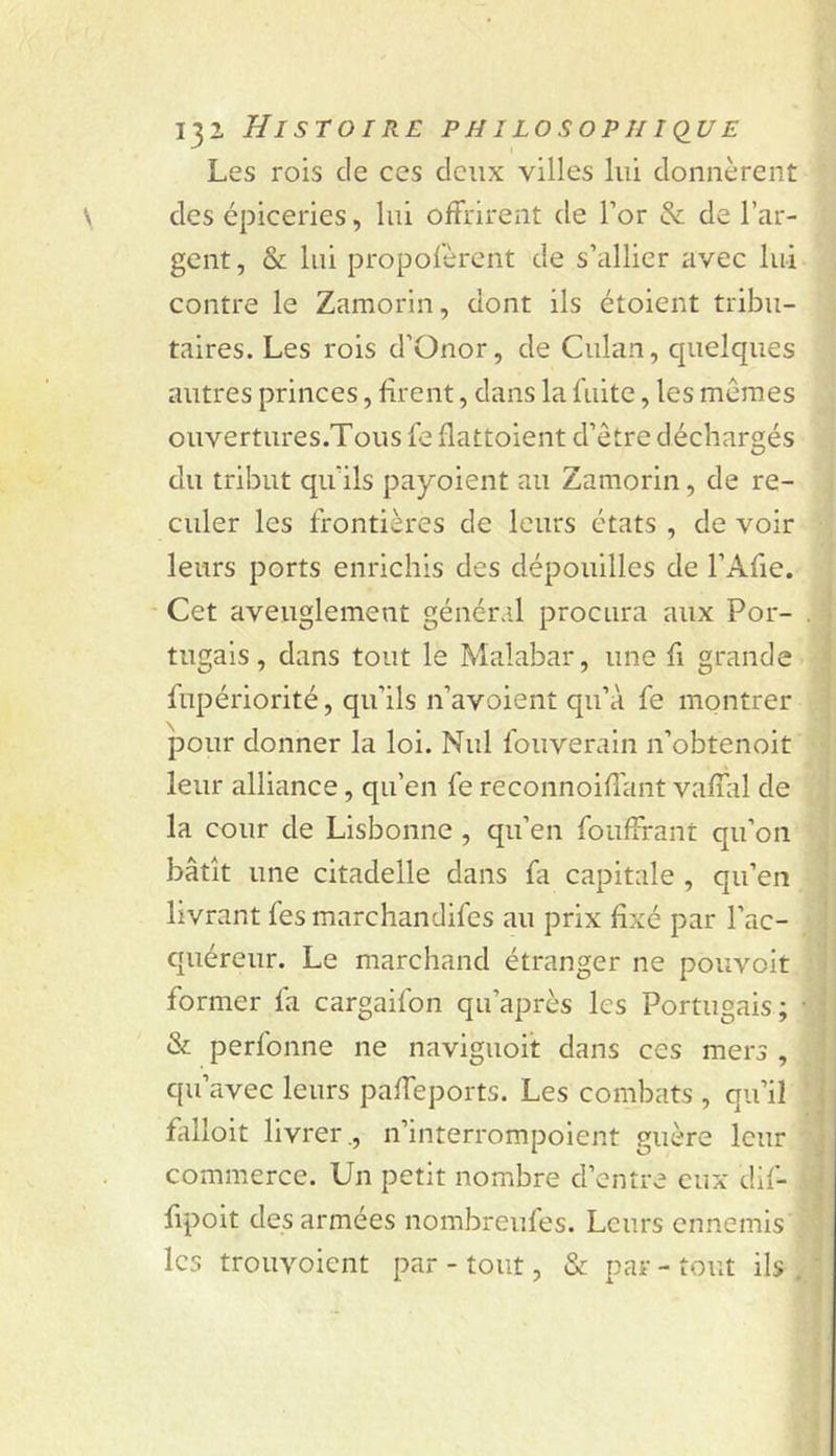 Les rois de ces deux villes lui donnèrent des épiceries, lui offrirent de Tor &amp; de l’ar- gent, &amp; lui propofèrent de s’allier avec lui contre le Zamorin, dont ils étoient tribu- taires. Les rois d’Onor, de Culan, quelques autres princes, firent, dans la fuite, les mêmes ouvertures.Tous fe flattoient d’être déchargés du tribut qu’ils payoient au Zamorin, de re- culer les frontières de leurs états , de voir leurs ports enrichis des dépouilles de l’Afie. Cet aveuglement général procura aux Por- tugais, dans tout le Malabar, une fi grande fupériorité, qu’ils n’avoienî qu’à fe montrer pour donner la loi. Nul fouverain n’obtenoit leur alliance, qu’en fe reconnoiflant vaffal de la cour de Lisbonne, qu’en foufFrant qu’on bâtît une citadelle dans fa capitale , qu’en livrant fesmarchandifes au prix fixé par l’ac- quéreur. Le marchand étranger ne pouvoir former fa cargaifon qu’après les Portugais; &amp; perfonne ne naviguoit dans ces mers , qu’avec leurs paffeports. Les combats , qu’il falloit livrer ., n’interrompoient guère leur commerce. Un petit nombre d’entre eux dif- fipoit des armées nombreufes. Leurs ennemis les trouvoient par - tout, &amp; par - tout ils .