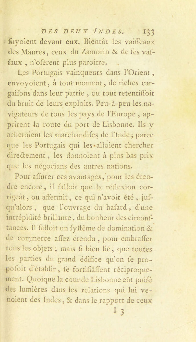 fiiyoient devant eux. Bientôt les vailTeaux des Maures, ceux du Zaniorin &amp; de fes vaf- faux , n’ofèrent plus paroître. Les Portugais vainqueurs dans l’Orient, envoyoient, à tout moment, de riches car- gail'ons dans leur patrie , où tout retentilToit du bruit de leurs exploits. Peu-à-peu les na- vigateurs de tous les pays de l’Europe , ap- prirent la route du port de Lisbonne. Ils y achetoient les marchandifes de l’Inde ; parce que les Portugais cpii les*alloient chercher direclement, les donnoient à plus bas prix que les ncgocians des autres nations. Pour aiîùrer ces avantages, pour les éten- dre encore, il falloit que la réflexion cor- rigeât, ou aflermît, ce qui n’avoit été , juf- qu’alors , c[ue l’ouvrage du hafard, d’une intrépidité brillante, du bonheur des circonf- tances. Il falloit un fyllcme de domination &amp; de corrjmerce afTez étendu,. pour embrafler tous les objets ; mais fi bien lié, que toutes les parties du grand édifice qu’on fe pro- pofoit d’établir, le fortihafTent réciproque- ment. Quoique la cour de Lisbonne eût puifé des lumières dans les relations qui lui ve- iioient des Indes, &amp; dans le rapport de ceux