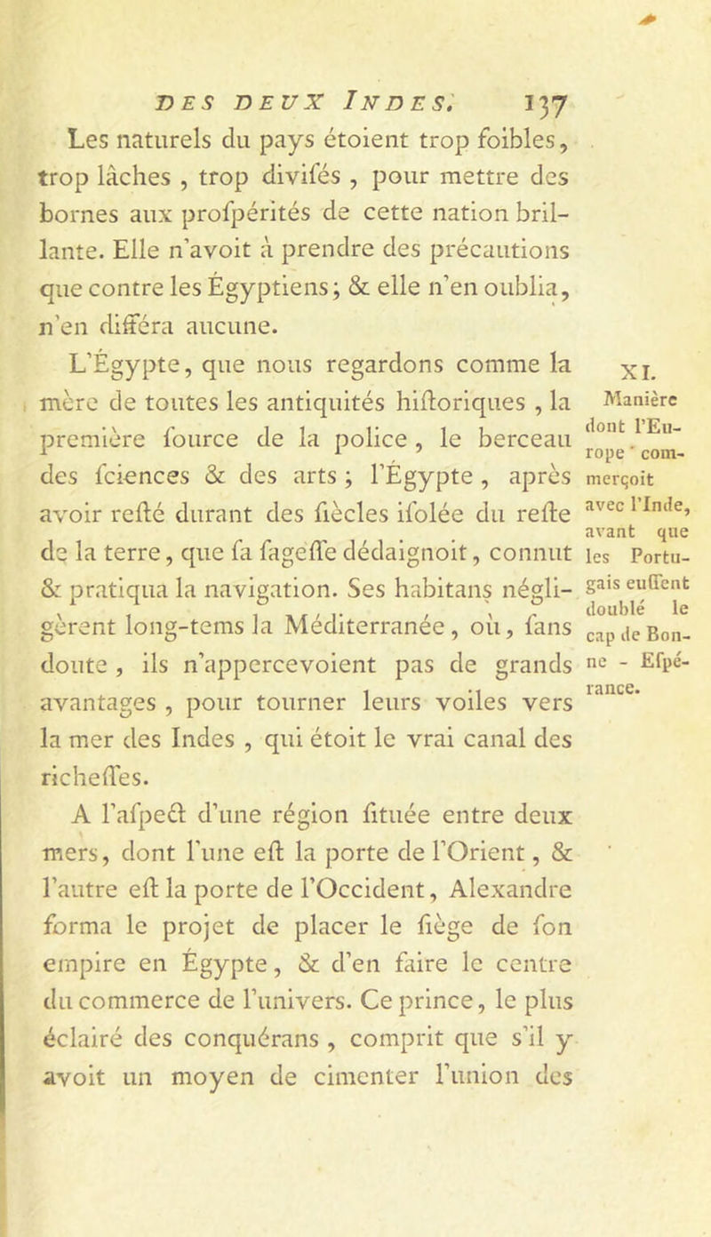 Les naturels du pays étoieiit trop foibles, trop lâches , trop divifés , pour mettre des bornes aux profpérités de cette nation bril- lante. Elle n’avoit à prendre des précautions que contre les Égyptiens ; &amp; elle n’en oublia, n’en différa aucune. L’Égypte, que nous regardons comme la I mère de toutes les antiquités hiftoriques , la première fource de la police , le berceau des fciences &amp; des arts ; l’Égypte , après avoir refté durant des fiècles iiblée du relie dç la terre, que fa fageffe dédaignoit, connut &amp;: pratiqua la navigation. Ses habitans négli- gèrent long-tems la Méditerranée, où, fans doute , ils n’appcrcevoient pas de grands avantages , pour tourner leurs voiles vers la mer des Indes , qui étoit le vrai canal des richeffes. A l’afpeél d’une région fituée entre deux \ mers, dont l'une eft la porte de l’Orient, &amp; l’autre eil la porte de l’Occident, Alexandre forma le projet de placer le liège de fon empire en Égypte, &amp; d’en faire le centre du commerce de l’univers. Ce prince, le plus éclairé des conquérans , comprit que s’il y avoit un moyen de cimenter l’union des XL Manière dont l’Eu- rope ' coin- merqoit avec rinde, avant que les Portu- gais euGTent doublé le cap de Bon- ne - Efpé- rance.