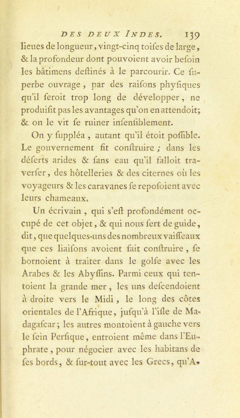 / DES DEUX Indes. 139 lieues de longueur, vingt-cinq toifes de large, &amp; la profondeur dont pouvoient avoir befoin les bâtimens deftinés à le parcourir. Ce fii- perbe ouvrage, par des raifons phyfiques qu’il feroit trop long de développer, ne produifit pas les avantages qu’on en attendoit; &amp; on le vit fe ruiner infenfiblement. On y fuppléa , autant qu’il étoit polTible. Le gouvernement fît conftriiire ; dans les déferts arides &amp; fans eau qu’il falloit tra- verfer, des hôtelleries &amp; des citernes où les voyageurs &amp; les caravanes fe repofoient avec leurs chameaux, Un écrivain , qui s’efl: profondément oC- cupé de cet objet, &amp; qui nous fert de guide, dit, que quelques-'uns des nombreux vaiffeaux que ces liaifons avoient fait conftruire , fe bornoient à traiter dans le golfe avec les Arabes &amp; les Abyfïins. Parmi ceux qui ten- toient la grande mer, les uns defcendoient à droite vers le Midi, le long des côtes orientales de l’Afrique, jufqu’à l’ifle de Ma-^ dagafcar; les autres montoient à gauche vers le fein Perfique, entroient même dans l’Eu-- phrate , pour négocier avec les habitans de fes bords, &amp; fur-tout avec les Grecs, qu’A»