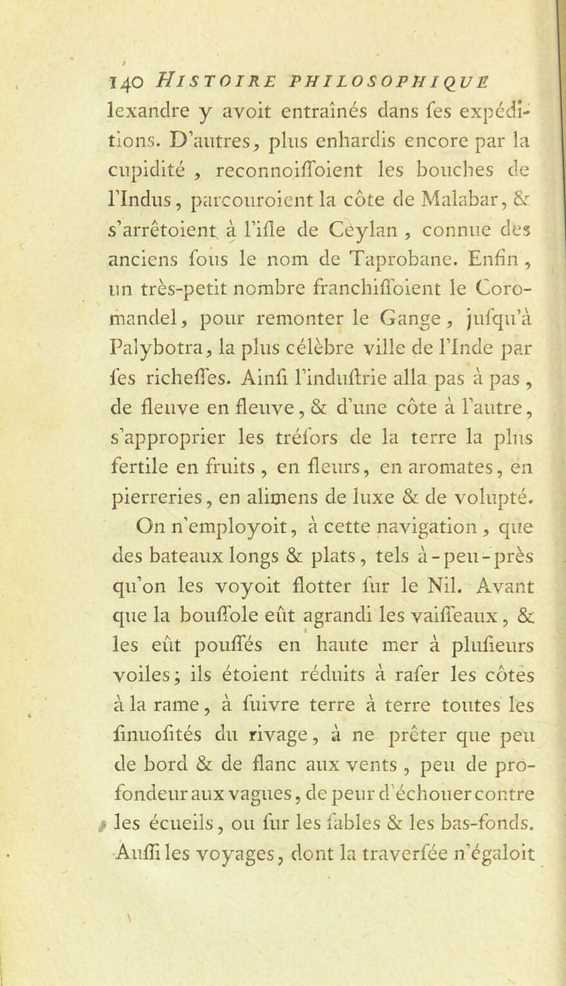 lexancire y avoit entraînés clans fes expécii- tions. D’autres, plus enhardis encore par la cupidité , reconnoilToient les bouches de rindus, parcouroient la côte de Malabar, &amp; s’arrêtoient à l’iHe de Ceylan , connue des anciens fous le nom de Taprobane. Enfin , un très-petit nombre franchifî’oient le Coro- mandel, pour remonter le Gange, jufqu’à Palybotra, la plus célèbre ville de l’Inde par fes richefies. Ainfi l’indullrie alla pas à pas , de fleuve en fleuve, &amp; d’une côte à l’autre, s’approprier les tréfors de la terre la plus fertile en fruits , en fleurs, en aromates, en pierreries, en alimens de luxe &amp; de volupté. On n’employoit, à cette navigation , que des bateaux longs &amp; plats, tels à-peu-près qu’on les voyoit flotter fur le Nil. Avant que la boufible eût agrandi les vaifTeaux, &amp; les eût pouffés en haute mer à plufieurs voiles; ils étoient réduits à rafer les côtes à la rame, à fuivre terre à terre toutes les fmuofités du rivage, à ne prêter que peu de bord &amp; de flanc aux vents , peu de pro- fondeur aux vagues, de peur d’échouer contre / les écueils, ou fur les fables &amp; les bas-fonds. •Aufîiles voyages, dont la traverfée n’égaloit