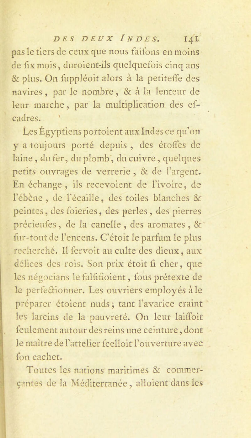 pas le tiers de ceux que nous failbns en moins de lix mois, diiroient-ils quelquefois cinq ans &amp; plus. On fuppléoit alors à la petitelTe des navires , par le nombre, &amp; à la lenteur de leur marche, par la multiplication des ef- cadres. ' Les Égyptiens portoient aux Indes ce qu’on y a toujours porté depuis , des étoffes de laine , du fer, du plomb', du cuivre, quelques petits ouvrages de verrerie , &amp; de l’argent. En échange, ils recevoient de l’ivoire, de l’ébène , de l'éeaille, des toiles blanches &amp;: peintes, des foieries, des perles, des pierres précieufes, de la canelle , des aromates , &amp; ' fur-tout de l’encens. C’étoit le parfum le plus recherché. Il fervoit au culte des dieux, aux délices des rois. Son prix étoit fi cher, que les négocians le falfihoient, fous prétexte de le perfeélionner. Les ouvriers employés à le préparer étoient nuds ; tant l’avariee craint les larcins de la pauvreté. On leur laiffoit feulement autour des reins une ceinture, dont le maître de l’attelier feelioit l’ouverture avec fou cachet. Toutes les nations maritimes &amp; commer- çantes de la Méditerranée, alloient dans les